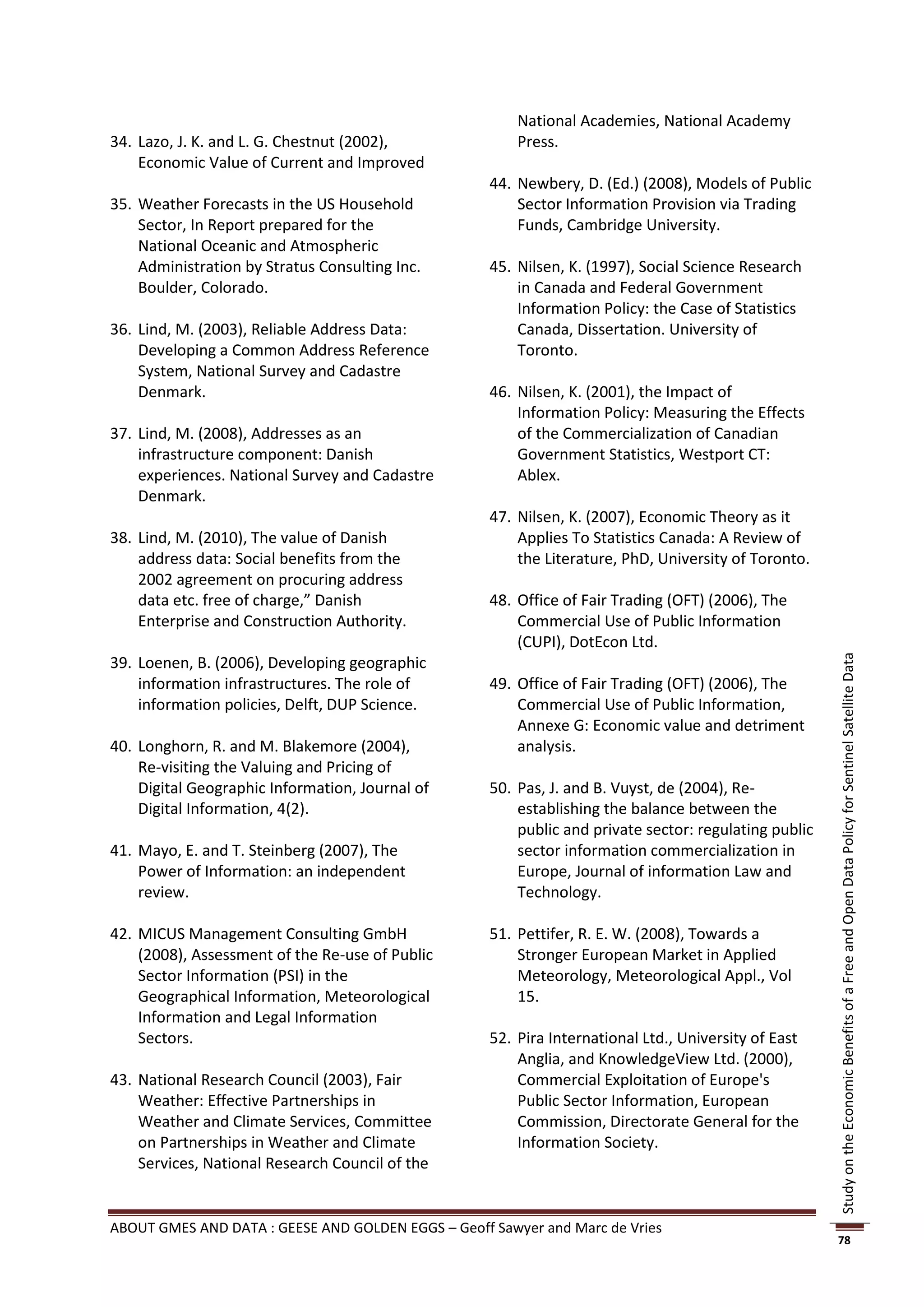 National Academies, National Academy
34. Lazo, J. K. and L. G. Chestnut (2002),              Press.
    Economic Value of Current and Improved
                                                    44. Newbery, D. (Ed.) (2008), Models of Public
35. Weather Forecasts in the US Household               Sector Information Provision via Trading
    Sector, In Report prepared for the                  Funds, Cambridge University.
    National Oceanic and Atmospheric
    Administration by Stratus Consulting Inc.       45. Nilsen, K. (1997), Social Science Research
    Boulder, Colorado.                                  in Canada and Federal Government
                                                        Information Policy: the Case of Statistics
36. Lind, M. (2003), Reliable Address Data:             Canada, Dissertation. University of
    Developing a Common Address Reference               Toronto.
    System, National Survey and Cadastre
    Denmark.                                        46. Nilsen, K. (2001), the Impact of
                                                        Information Policy: Measuring the Effects
37. Lind, M. (2008), Addresses as an                    of the Commercialization of Canadian
    infrastructure component: Danish                    Government Statistics, Westport CT:
    experiences. National Survey and Cadastre           Ablex.
    Denmark.
                                                    47. Nilsen, K. (2007), Economic Theory as it
38. Lind, M. (2010), The value of Danish                Applies To Statistics Canada: A Review of
    address data: Social benefits from the              the Literature, PhD, University of Toronto.
    2002 agreement on procuring address
    data etc. free of charge,” Danish               48. Office of Fair Trading (OFT) (2006), The
    Enterprise and Construction Authority.              Commercial Use of Public Information
                                                        (CUPI), DotEcon Ltd.
39. Loenen, B. (2006), Developing geographic




                                                                                                       Study on the Economic Benefits of a Free and Open Data Policy for Sentinel Satellite Data
    information infrastructures. The role of        49. Office of Fair Trading (OFT) (2006), The
    information policies, Delft, DUP Science.           Commercial Use of Public Information,
                                                        Annexe G: Economic value and detriment
40. Longhorn, R. and M. Blakemore (2004),               analysis.
    Re-visiting the Valuing and Pricing of
    Digital Geographic Information, Journal of      50. Pas, J. and B. Vuyst, de (2004), Re-
    Digital Information, 4(2).                          establishing the balance between the
                                                        public and private sector: regulating public
41. Mayo, E. and T. Steinberg (2007), The               sector information commercialization in
    Power of Information: an independent                Europe, Journal of information Law and
    review.                                             Technology.

42. MICUS Management Consulting GmbH                51. Pettifer, R. E. W. (2008), Towards a
    (2008), Assessment of the Re-use of Public          Stronger European Market in Applied
    Sector Information (PSI) in the                     Meteorology, Meteorological Appl., Vol
    Geographical Information, Meteorological            15.
    Information and Legal Information
    Sectors.                                        52. Pira International Ltd., University of East
                                                        Anglia, and KnowledgeView Ltd. (2000),
43. National Research Council (2003), Fair              Commercial Exploitation of Europe's
    Weather: Effective Partnerships in                  Public Sector Information, European
    Weather and Climate Services, Committee             Commission, Directorate General for the
    on Partnerships in Weather and Climate              Information Society.
    Services, National Research Council of the


ABOUT GMES AND DATA : GEESE AND GOLDEN EGGS – Geoff Sawyer and Marc de Vries
                                                                                                       78
 