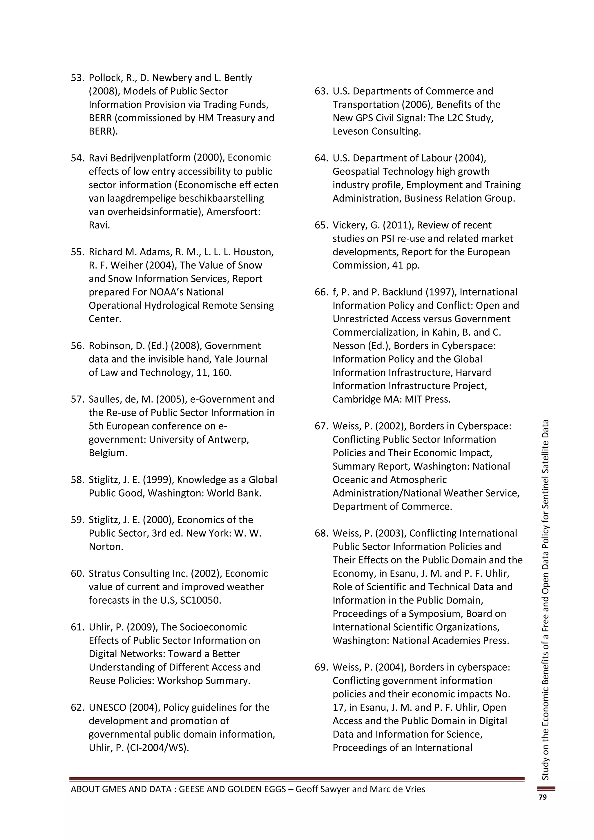 53. Pollock, R., D. Newbery and L. Bently
    (2008), Models of Public Sector                 63. U.S. Departments of Commerce and
    Information Provision via Trading Funds,            Transportation (2006), Beneﬁts of the
    BERR (commissioned by HM Treasury and               New GPS Civil Signal: The L2C Study,
    BERR).                                              Leveson Consulting.

54. Ravi Bedrĳvenplatform (2000), Economic          64. U.S. Department of Labour (2004),
    effects of low entry accessibility to public        Geospatial Technology high growth
    sector information (Economische eff ecten           industry profile, Employment and Training
    van laagdrempelige beschikbaarstelling              Administration, Business Relation Group.
    van overheidsinformatie), Amersfoort:
    Ravi.                                           65. Vickery, G. (2011), Review of recent
                                                        studies on PSI re-use and related market
55. Richard M. Adams, R. M., L. L. L. Houston,          developments, Report for the European
    R. F. Weiher (2004), The Value of Snow              Commission, 41 pp.
    and Snow Information Services, Report
    prepared For NOAA’s National                    66. f, P. and P. Backlund (1997), International
    Operational Hydrological Remote Sensing             Information Policy and Conflict: Open and
    Center.                                             Unrestricted Access versus Government
                                                        Commercialization, in Kahin, B. and C.
56. Robinson, D. (Ed.) (2008), Government               Nesson (Ed.), Borders in Cyberspace:
    data and the invisible hand, Yale Journal           Information Policy and the Global
    of Law and Technology, 11, 160.                     Information Infrastructure, Harvard
                                                        Information Infrastructure Project,
57. Saulles, de, M. (2005), e-Government and            Cambridge MA: MIT Press.
    the Re-use of Public Sector Information in
    5th European conference on e-                   67. Weiss, P. (2002), Borders in Cyberspace:




                                                                                                      Study on the Economic Benefits of a Free and Open Data Policy for Sentinel Satellite Data
    government: University of Antwerp,                  Conflicting Public Sector Information
    Belgium.                                            Policies and Their Economic Impact,
                                                        Summary Report, Washington: National
58. Stiglitz, J. E. (1999), Knowledge as a Global       Oceanic and Atmospheric
    Public Good, Washington: World Bank.                Administration/National Weather Service,
                                                        Department of Commerce.
59. Stiglitz, J. E. (2000), Economics of the
    Public Sector, 3rd ed. New York: W. W.          68. Weiss, P. (2003), Conflicting International
    Norton.                                             Public Sector Information Policies and
                                                        Their Effects on the Public Domain and the
60. Stratus Consulting Inc. (2002), Economic            Economy, in Esanu, J. M. and P. F. Uhlir,
    value of current and improved weather               Role of Scientific and Technical Data and
    forecasts in the U.S, SC10050.                      Information in the Public Domain,
                                                        Proceedings of a Symposium, Board on
61. Uhlir, P. (2009), The Socioeconomic                 International Scientific Organizations,
    Effects of Public Sector Information on             Washington: National Academies Press.
    Digital Networks: Toward a Better
    Understanding of Different Access and           69. Weiss, P. (2004), Borders in cyberspace:
    Reuse Policies: Workshop Summary.                   Conflicting government information
                                                        policies and their economic impacts No.
62. UNESCO (2004), Policy guidelines for the            17, in Esanu, J. M. and P. F. Uhlir, Open
    development and promotion of                        Access and the Public Domain in Digital
    governmental public domain information,             Data and Information for Science,
    Uhlir, P. (CI-2004/WS).                             Proceedings of an International


ABOUT GMES AND DATA : GEESE AND GOLDEN EGGS – Geoff Sawyer and Marc de Vries
                                                                                                      79
 