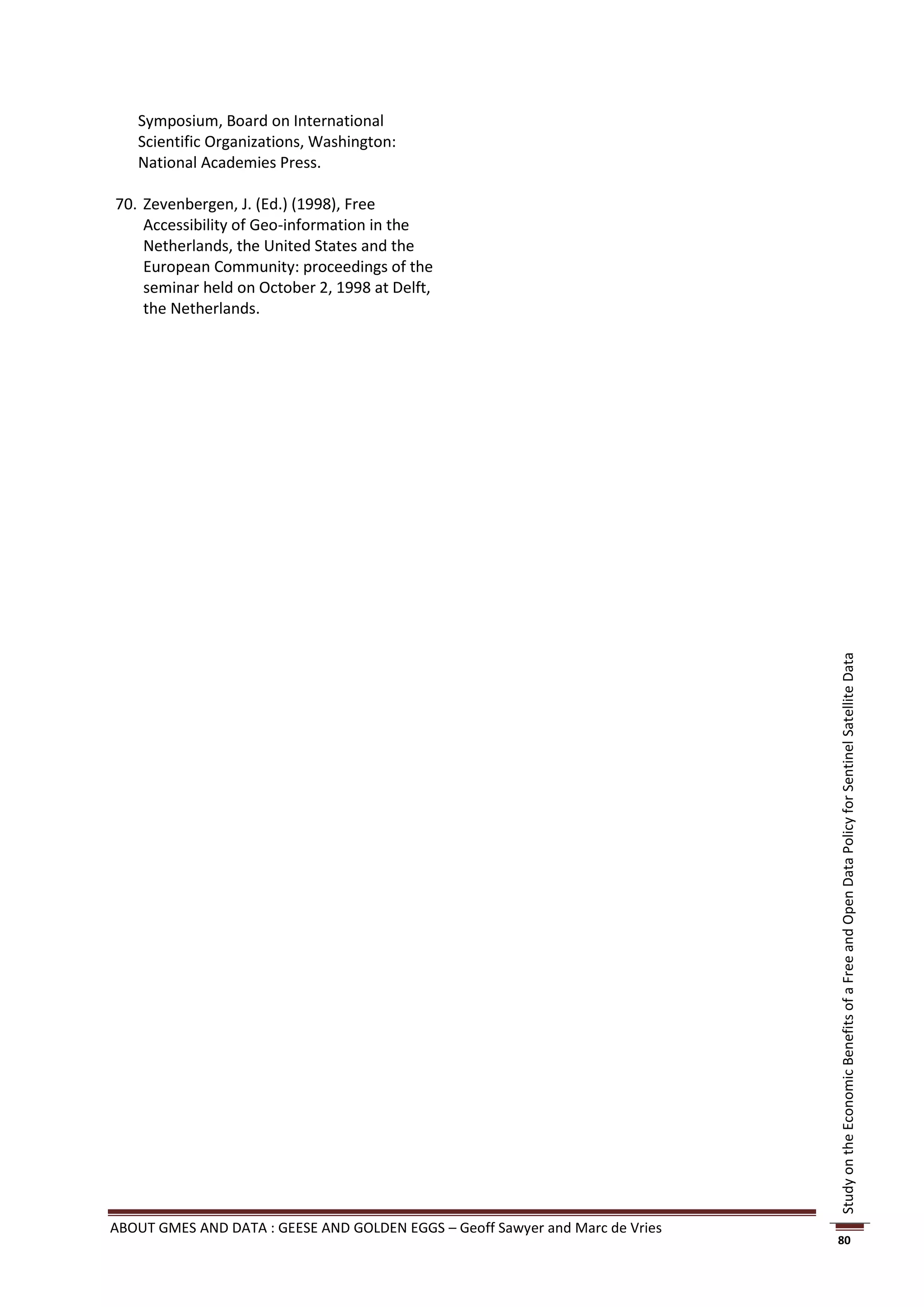 Symposium, Board on International
   Scientific Organizations, Washington:
   National Academies Press.

70. Zevenbergen, J. (Ed.) (1998), Free
    Accessibility of Geo-information in the
    Netherlands, the United States and the
    European Community: proceedings of the
    seminar held on October 2, 1998 at Delft,
    the Netherlands.




                                                                               Study on the Economic Benefits of a Free and Open Data Policy for Sentinel Satellite Data




ABOUT GMES AND DATA : GEESE AND GOLDEN EGGS – Geoff Sawyer and Marc de Vries
                                                                               80
 