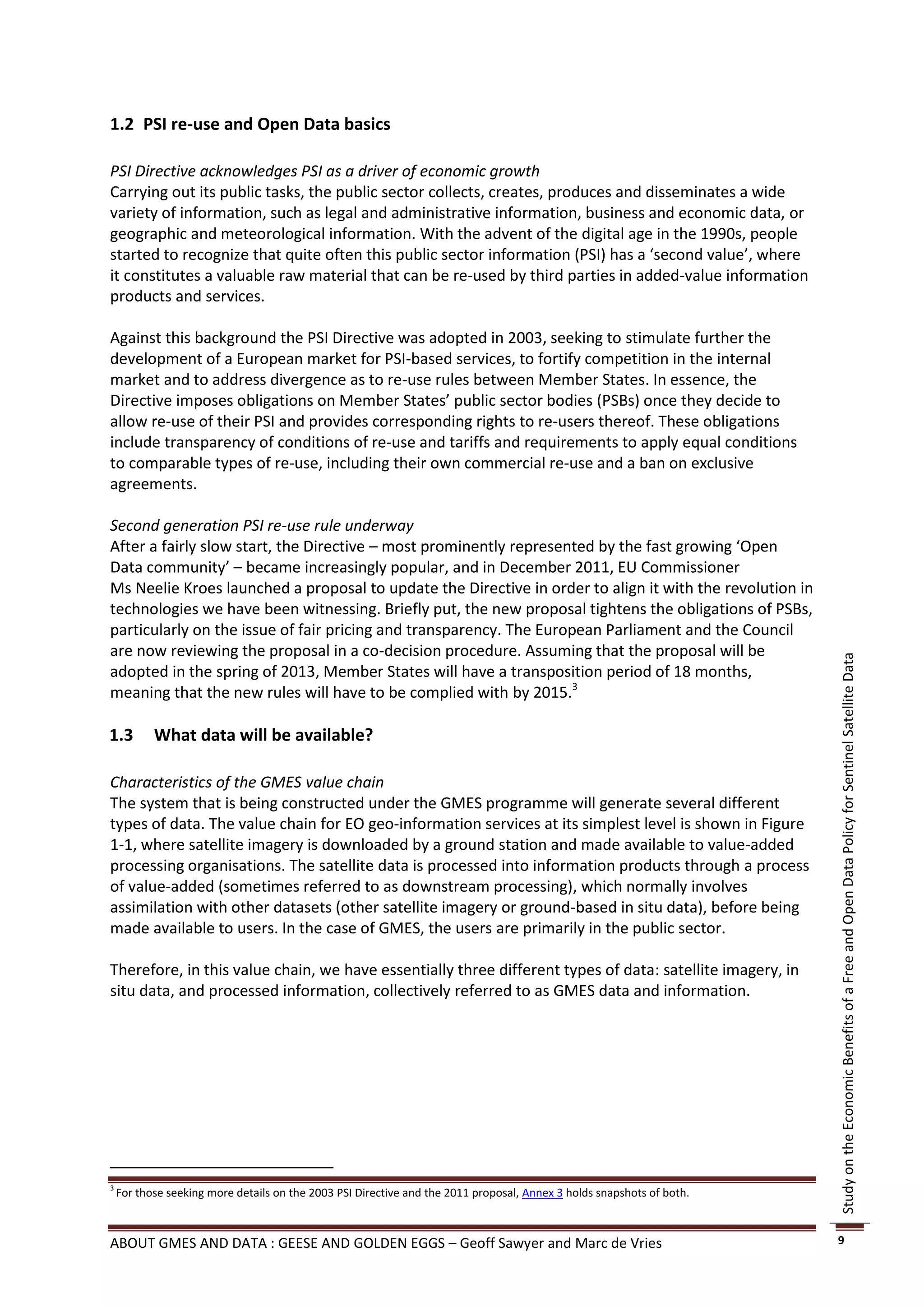 1.2 PSI re-use and Open Data basics

PSI Directive acknowledges PSI as a driver of economic growth
Carrying out its public tasks, the public sector collects, creates, produces and disseminates a wide
variety of information, such as legal and administrative information, business and economic data, or
geographic and meteorological information. With the advent of the digital age in the 1990s, people
started to recognize that quite often this public sector information (PSI) has a ‘second value’, where
it constitutes a valuable raw material that can be re-used by third parties in added-value information
products and services.

Against this background the PSI Directive was adopted in 2003, seeking to stimulate further the
development of a European market for PSI-based services, to fortify competition in the internal
market and to address divergence as to re-use rules between Member States. In essence, the
Directive imposes obligations on Member States’ public sector bodies (PSBs) once they decide to
allow re-use of their PSI and provides corresponding rights to re-users thereof. These obligations
include transparency of conditions of re-use and tariffs and requirements to apply equal conditions
to comparable types of re-use, including their own commercial re-use and a ban on exclusive
agreements.

Second generation PSI re-use rule underway
After a fairly slow start, the Directive – most prominently represented by the fast growing ‘Open
Data community’ – became increasingly popular, and in December 2011, EU Commissioner
Ms Neelie Kroes launched a proposal to update the Directive in order to align it with the revolution in
technologies we have been witnessing. Briefly put, the new proposal tightens the obligations of PSBs,
particularly on the issue of fair pricing and transparency. The European Parliament and the Council
are now reviewing the proposal in a co-decision procedure. Assuming that the proposal will be




                                                                                                                       Study on the Economic Benefits of a Free and Open Data Policy for Sentinel Satellite Data
adopted in the spring of 2013, Member States will have a transposition period of 18 months,
meaning that the new rules will have to be complied with by 2015.3

1.3        What data will be available?

Characteristics of the GMES value chain
The system that is being constructed under the GMES programme will generate several different
types of data. The value chain for EO geo-information services at its simplest level is shown in Figure
1-1, where satellite imagery is downloaded by a ground station and made available to value-added
processing organisations. The satellite data is processed into information products through a process
of value-added (sometimes referred to as downstream processing), which normally involves
assimilation with other datasets (other satellite imagery or ground-based in situ data), before being
made available to users. In the case of GMES, the users are primarily in the public sector.

Therefore, in this value chain, we have essentially three different types of data: satellite imagery, in
situ data, and processed information, collectively referred to as GMES data and information.




3
    For those seeking more details on the 2003 PSI Directive and the 2011 proposal, Annex 3 holds snapshots of both.



ABOUT GMES AND DATA : GEESE AND GOLDEN EGGS – Geoff Sawyer and Marc de Vries                                           9
 