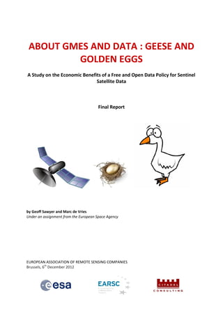 ABOUT GMES AND DATA : GEESE AND
         GOLDEN EGGS
A Study on the Economic Benefits of a Free and Open Data Policy for Sentinel
                              Satellite Data



                                       Final Report




by Geoff Sawyer and Marc de Vries
Under an assignment from the European Space Agency




EUROPEAN ASSOCIATION OF REMOTE SENSING COMPANIES
Brussels, 6th December 2012
 