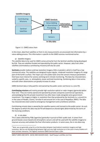 Figure 1-1: GMES value chain

In this chain, data from satellites or from in situ measurements are processed into information by a
value-adding process. This information is specific to the GMES services mentioned earlier.

    a) Satellite imagery
The satellite data to be used for GMES comes primarily from the Sentinel satellites being developed
by ESA. They are satellites funded and operated by the public sector. However, data from other
satellites (nominated as contributing missions) will also be used.

Sentinels provide medium and low resolution imagery (10m or greater), which in itself has a low




                                                                                                                   Study on the Economic Benefits of a Free and Open Data Policy for Sentinel Satellite Data
commercial value. The satellites are designed to give regular, moderate resolution imagery of a large
part of the Earth’s surface. The major use is for public tasks since the sensors measure parameters
that have more interest for science and long-term climate monitoring. The data has characteristics
suited to specific uses, i.e. atmosphere, ocean and land monitoring. Combining data in time series
and with other observations can greatly increase its value.

GMES Sentinel data is fully paid for and owned by the public sector and hence is a core PSI.

Contributing missions will mainly provide high resolution optical or radar imagery (generally better
than 5m)4. They are mainly owned and operated by private companies (commercial operators),
acknowledging that the private investment has often been made alongside some government
investment. The imagery is higher in resolution than that produced by the Sentinels (i.e. around 1m
in the cases of Pleides, Cosmo, TerraSar-X and around 5m in the case of RapidEye, DMCI). The data
has characteristics best suited to emergency management and surveillance activities.

Contributing mission data is owned by the satellite owners and licensed to the public sector. As such
the degree to which this data may be PSI will depend on shared rights determined by the terms of
the licensing conditions.

    b) In situ data
This is data collected by PSBs (agencies) generally in pursuit of their public task. It comes from
ground-based, ocean-based and atmospheric sensors and will be used with the satellite imagery to
improve accuracy and validate the final information products. In some cases, the in situ data may

4
 Note: we are generally using 5m as the boundary between low/medium resolution imagery and high
resolution. We are not distinguishing between high and very high resolution as is the case in many studies as it
does not bear relevance. The highest resolution GMES Sentinel data is 10m.

ABOUT GMES AND DATA : GEESE AND GOLDEN EGGS – Geoff Sawyer and Marc de Vries                                       10
 
