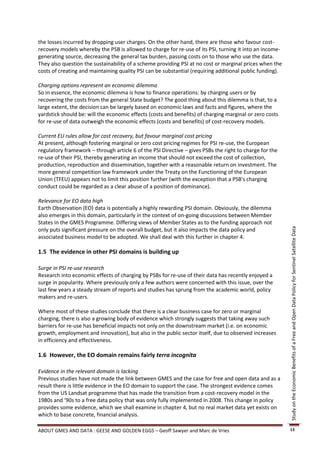 the losses incurred by dropping user charges. On the other hand, there are those who favour cost-
recovery models whereby the PSB is allowed to charge for re-use of its PSI, turning it into an income-
generating source, decreasing the general tax burden, passing costs on to those who use the data.
They also question the sustainability of a scheme providing PSI at no cost or marginal prices when the
costs of creating and maintaining quality PSI can be substantial (requiring additional public funding).

Charging options represent an economic dilemma
So in essence, the economic dilemma is how to finance operations: by charging users or by
recovering the costs from the general State budget? The good thing about this dilemma is that, to a
large extent, the decision can be largely based on economic laws and facts and figures, where the
yardstick should be: will the economic effects (costs and benefits) of charging marginal or zero costs
for re-use of data outweigh the economic effects (costs and benefits) of cost-recovery models.

Current EU rules allow for cost recovery, but favour marginal cost pricing
At present, although fostering marginal or zero cost pricing regimes for PSI re-use, the European
regulatory framework – through article 6 of the PSI Directive – gives PSBs the right to charge for the
re-use of their PSI, thereby generating an income that should not exceed the cost of collection,
production, reproduction and dissemination, together with a reasonable return on investment. The
more general competition law framework under the Treaty on the Functioning of the European
Union (TFEU) appears not to limit this position further (with the exception that a PSB's charging
conduct could be regarded as a clear abuse of a position of dominance).

Relevance for EO data high
Earth Observation (EO) data is potentially a highly rewarding PSI domain. Obviously, the dilemma
also emerges in this domain, particularly in the context of on-going discussions between Member
States in the GMES Programme. Differing views of Member States as to the funding approach not
only puts significant pressure on the overall budget, but it also impacts the data policy and




                                                                                                          Study on the Economic Benefits of a Free and Open Data Policy for Sentinel Satellite Data
associated business model to be adopted. We shall deal with this further in chapter 4.

1.5 The evidence in other PSI domains is building up

Surge in PSI re-use research
Research into economic effects of charging by PSBs for re-use of their data has recently enjoyed a
surge in popularity. Where previously only a few authors were concerned with this issue, over the
last few years a steady stream of reports and studies has sprung from the academic world, policy
makers and re-users.

Where most of these studies conclude that there is a clear business case for zero or marginal
charging, there is also a growing body of evidence which strongly suggests that taking away such
barriers for re-use has beneficial impacts not only on the downstream market (i.e. on economic
growth, employment and innovation), but also in the public sector itself, due to observed increases
in efficiency and effectiveness.

1.6 However, the EO domain remains fairly terra incognita

Evidence in the relevant domain is lacking
Previous studies have not made the link between GMES and the case for free and open data and as a
result there is little evidence in the EO domain to support the case. The strongest evidence comes
from the US Landsat programme that has made the transition from a cost-recovery model in the
1980s and ‘90s to a free data policy that was only fully implemented in 2008. This change in policy
provides some evidence, which we shall examine in chapter 4, but no real market data yet exists on
which to base concrete, financial analysis.

ABOUT GMES AND DATA : GEESE AND GOLDEN EGGS – Geoff Sawyer and Marc de Vries                              13
 