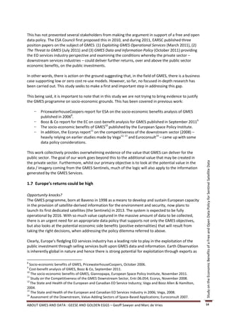This has not prevented several stakeholders from making the argument in support of a free and open
data policy. The ESA Council first proposed this in 2010, and during 2011, EARSC published three
position papers on the subject of GMES: (1) Exploiting GMES Operational Services (March 2011), (2)
The Threat to GMES (July 2011) and (3) GMES Data and Information Policy (October 2011) providing
the EO services industry perspective and examining the conditions whereby the private sector –
downstream services industries – could deliver further returns, over and above the public sector
economic benefits, on the public investments.

In other words, there is action on the ground suggesting that, in the field of GMES, there is a business
case supporting low or zero cost re-use models. However, so far, no focused in-depth research has
been carried out. This study seeks to make a first and important step in addressing this gap.

This being said, it is important to note that in this study we are not trying to bring evidence to justify
the GMES programme on socio-economic grounds. This has been covered in previous work:

    −   PricewaterhouseCoopers report for ESA on the socio-economic benefits analysis of GMES
        published in 20068.
    −   Booz & Co report for the EC on cost-benefit analysis for GMES published in September 20119
    −   The socio-economic benefits of GMES10 published by the European Space Policy Institute.
    −   In addition, the Ecorys report11 on the competitiveness of the downstream sector (2008) –
        heavily relying on earlier studies made by Vega12, 13 and Euroconsult14 – came up with some
        data policy considerations.

This work collectively provides overwhelming evidence of the value that GMES can deliver for the
public sector. The goal of our work goes beyond this to the additional value that may be created in
the private sector. Furthermore, whilst our primary objective is to look at the potential value in the




                                                                                                             Study on the Economic Benefits of a Free and Open Data Policy for Sentinel Satellite Data
data / imagery coming from the GMES Sentinels, much of the logic will also apply to the information
generated by the GMES Services.

1.7 Europe’s returns could be high

Opportunity knocks?
The GMES programme, born at Baveno in 1998 as a means to develop and sustain European capacity
in the provision of satellite-derived information for the environment and security, now plans to
launch its first dedicated satellites (the Sentinels) in 2013. The system is expected to be fully
operational by 2016. With so much value captured in the massive amount of data to be collected,
there is an urgent need for an appropriate data policy that supports not only the GMES objectives,
but also looks at the potential economic side benefits (positive externalities) that will result from
taking the right decisions, when addressing the policy dilemma referred to above.

Clearly, Europe’s fledgling EO services industry has a leading role to play in the exploitation of the
public investment through selling services built upon GMES data and information. Earth Observation
is inherently global in nature and hence there is strong potential for exploitation through exports as

8
  Socio-economic benefits of GMES, PricewaterhouseCoopers, October 2006.
9
  Cost-benefit analysis of GMES, Booz & Co, September 2011.
10
   The socio-economic benefits of GMES, Giannopapa, European Space Policy Institute, November 2011.
11
   Study on the Competitiveness of the GMES Downstream Sector, Entr.06.054; Ecorys, November 2008.
12
   The State and Health of the European and Canadian EO Service Industry; Vega and Booz Allen & Hamilton,
2004.
13
   The State and Health of the European and Canadian EO Services Industry in 2006; Vega, 2008.
14
   Assessment of the Downstream, Value-Adding Sectors of Space-Based Applications; Euroconsult 2007.

ABOUT GMES AND DATA : GEESE AND GOLDEN EGGS – Geoff Sawyer and Marc de Vries                                 14
 