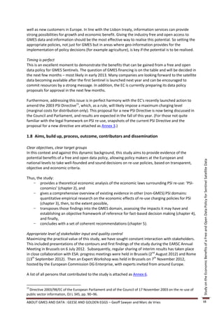 well as new customers in Europe. In line with the Lisbon treaty, information services can provide
strong possibilities for growth and economic benefit. Giving the industry free and open access to
GMES data and information should be the most effective way to realise this potential. So setting the
appropriate policies, not just for GMES but in areas where geo-information provides for the
implementation of policy decisions (for example agriculture), is key if the potential is to be realised.

Timing is perfect
This is an excellent moment to demonstrate the benefits that can be gained from a free and open
data policy for GMES Sentinels. The question of GMES financing is on the table and will be decided in
the next few months – most likely in early 2013. Many companies are looking forward to the satellite
data becoming available after the first Sentinel is launched next year and can be encouraged to
commit resources by a strong message. In addition, the EC is currently preparing its data policy
proposals for approval in the next few months.

Furthermore, addressing this issue is in perfect harmony with the EC’s recently launched action to
amend the 2003 PSI Directive15, which, as a rule, will likely impose a maximum charging level
(marginal costs for distribution only). This proposal for a new PSI Directive is now being discussed in
the Council and Parliament, and results are expected in the fall of this year. (For those not quite
familiar with the legal framework on PSI re-use, snapshots of the current PSI Directive and the
proposal for a new directive are attached as Annex 3.)

1.8 Aims, build up, process, outcome, contributors and dissemination

Clear objectives, clear target groups
In this context and against this dynamic background, this study aims to provide evidence of the
potential benefits of a free and open data policy, allowing policy makers at the European and




                                                                                                            Study on the Economic Benefits of a Free and Open Data Policy for Sentinel Satellite Data
national levels to take well-founded and sound decisions on re-use policies, based on transparent,
objective and economic criteria.

Thus, the study:
   − provides a theoretical economic analysis of the economic laws surrounding PSI re-use: ‘PSI-
        conomics’ (chapter 2), and
   − gives a comprehensive overview of existing evidence in other (non-GMES) PSI domains:
        quantitative empirical research on the economic effects of re-use charging policies for PSI
        (chapter 3), then, to the extent possible,
   − transposes those findings into the GMES domain, assessing the impacts it may have and
        establishing an objective framework of reference for fact-based decision making (chapter 4),
        and finally,
   − concludes with a set of coherent recommendations (chapter 5).

Appropriate level of stakeholder input and quality control
Maximizing the practical value of this study, we have sought constant interaction with stakeholders.
This included presentations of the contours and first findings of the study during the EARSC Annual
Meeting in Brussels on 6 July 2012. Subsequently, regular sharing of interim results has taken place
in close collaboration with ESA: progress meetings were held in Brussels (2nd August 2012) and Rome
(13th September 2012). Then an Expert Workshop was held in Brussels on 7th November 2012,
hosted by the European Commission DG Enterprise, with experts invited from around Europe.

A list of all persons that contributed to the study is attached as Annex 6.


15
  Directive 2003/98/EC of the European Parliament and of the Council of 17 November 2003 on the re-use of
public sector information, OJ L 345, pp. 90–96.

ABOUT GMES AND DATA : GEESE AND GOLDEN EGGS – Geoff Sawyer and Marc de Vries                                15
 
