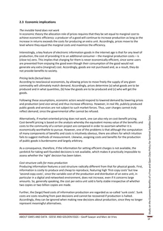 2.3 Economic implications

The invisible hand does not work
In economic theory the allocation role of prices requires that they be set equal to marginal cost to
achieve economic efficiency: a producer of a good will continue to increase production as long as the
increase in returns exceeds the costs for producing an extra unit. Accordingly, prices move to the
level where they equal the marginal costs and maximize the efficiency.

Interestingly, a key feature of electronic information goods in the internet age is that for any level of
production, the cost of providing it to an additional consumer – the marginal production costs – is
(close to) zero. This implies that charging for them is never economically efficient, since some users
are prevented from enjoying the good even though their consumption of the good would not
generate any extra (marginal) cost. Accordingly, goods are not purchased and, as a result, they do
not provide benefits to society.

Pricing lacks factual basis
According to neoclassical economists, by allowing prices to move freely the supply of any given
commodity will ultimately match demand. Accordingly, prices determine (a) what goods are to be
produced and in what quantities, (b) how the goods are to be produced and (c) who will get the
goods.

Following these assumptions, economic actors would respond to lowered demand by lowering prices
and production (and vice versa) and thus increase efficiency. However, in real life, publicly produced
public goods and services are not subject to such market forces. Thus, user charges cannot truly
reflect demand, since the governmental offer cannot be refused.




                                                                                                            Study on the Economic Benefits of a Free and Open Data Policy for Sentinel Satellite Data
Alternatively, if market-oriented pricing does not work, one can also rely on cost-benefit pricing.
Cost-benefit pricing is based on the analysis whereby the equivalent money value of the benefits and
costs to the community of a certain project are compared in order to ascertain whether it is
economically worthwhile to pursue. However, one of the problems is that although the computation
of many components of benefits and costs is intuitively obvious, there are others for which intuition
fails to suggest methods of measurement. Likewise, assigning costs and benefits for the production
of public goods is burdensome and largely arbitrary.

As a consequence, therefore, if the information for setting efficient charges is not available, the
yardstick for taking well-founded decisions is not available, which makes it practically impossible to
assess whether the ‘right’ decision has been taken.

Cost structure calls for mass production
Producing information features a cost structure radically different from that for physical goods. First,
information is costly to produce and cheap to reproduce, featuring high ‘first-copy costs’ but low
‘second-copy costs’, since the variable cost of the production and distribution of an extra unit, in
particular in a digital and networked environment, does not increase, even if it concerns large
amounts. So, generally speaking, the cost per extra unit sold is fairly stable irrespective of whether
two copies or two billion copies are made.

Further, the (large) fixed costs of information production are regarded as so-called ‘sunk costs’. Sunk
costs are costs resulting from past decisions and cannot be recovered if production is halted.
Accordingly, they can be ignored when making new decisions about production, since they no longer
represent meaningful alternatives.



ABOUT GMES AND DATA : GEESE AND GOLDEN EGGS – Geoff Sawyer and Marc de Vries
                                                                                                            17
 