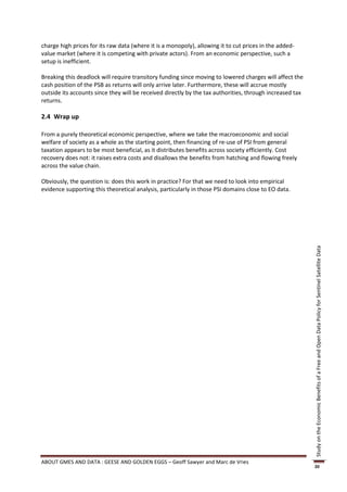 charge high prices for its raw data (where it is a monopoly), allowing it to cut prices in the added-
value market (where it is competing with private actors). From an economic perspective, such a
setup is inefficient.

Breaking this deadlock will require transitory funding since moving to lowered charges will affect the
cash position of the PSB as returns will only arrive later. Furthermore, these will accrue mostly
outside its accounts since they will be received directly by the tax authorities, through increased tax
returns.

2.4 Wrap up

From a purely theoretical economic perspective, where we take the macroeconomic and social
welfare of society as a whole as the starting point, then financing of re-use of PSI from general
taxation appears to be most beneficial, as it distributes benefits across society efficiently. Cost
recovery does not: it raises extra costs and disallows the benefits from hatching and flowing freely
across the value chain.

Obviously, the question is: does this work in practice? For that we need to look into empirical
evidence supporting this theoretical analysis, particularly in those PSI domains close to EO data.




                                                                                                          Study on the Economic Benefits of a Free and Open Data Policy for Sentinel Satellite Data




ABOUT GMES AND DATA : GEESE AND GOLDEN EGGS – Geoff Sawyer and Marc de Vries
                                                                                                          20
 