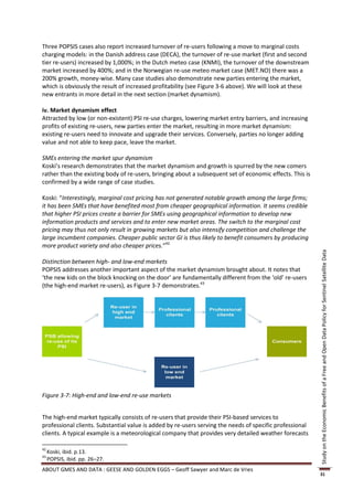 Three POPSIS cases also report increased turnover of re-users following a move to marginal costs
charging models: in the Danish address case (DECA), the turnover of re-use market (first and second
tier re-users) increased by 1,000%; in the Dutch meteo case (KNMI), the turnover of the downstream
market increased by 400%; and in the Norwegian re-use meteo market case (MET.NO) there was a
200% growth, money-wise. Many case studies also demonstrate new parties entering the market,
which is obviously the result of increased profitability (see Figure 3-6 above). We will look at these
new entrants in more detail in the next section (market dynamism).

iv. Market dynamism effect
Attracted by low (or non-existent) PSI re-use charges, lowering market entry barriers, and increasing
profits of existing re-users, new parties enter the market, resulting in more market dynamism:
existing re-users need to innovate and upgrade their services. Conversely, parties no longer adding
value and not able to keep pace, leave the market.

SMEs entering the market spur dynamism
Koski’s research demonstrates that the market dynamism and growth is spurred by the new comers
rather than the existing body of re-users, bringing about a subsequent set of economic effects. This is
confirmed by a wide range of case studies.

Koski: “Interestingly, marginal cost pricing has not generated notable growth among the large firms;
it has been SMEs that have benefited most from cheaper geographical information. It seems credible
that higher PSI prices create a barrier for SMEs using geographical information to develop new
information products and services and to enter new market areas. The switch to the marginal cost
pricing may thus not only result in growing markets but also intensify competition and challenge the
large incumbent companies. Cheaper public sector GI is thus likely to benefit consumers by producing
more product variety and also cheaper prices.”42




                                                                                                          Study on the Economic Benefits of a Free and Open Data Policy for Sentinel Satellite Data
Distinction between high- and low-end markets
POPSIS addresses another important aspect of the market dynamism brought about. It notes that
‘the new kids on the block knocking on the door’ are fundamentally different from the ‘old’ re-users
(the high-end market re-users), as Figure 3-7 demonstrates.43




Figure 3-7: High-end and low-end re-use markets


The high-end market typically consists of re-users that provide their PSI-based services to
professional clients. Substantial value is added by re-users serving the needs of specific professional
clients. A typical example is a meteorological company that provides very detailed weather forecasts

42
     Koski, ibid. p.13.
43
     POPSIS, ibid. pp. 26–27.
ABOUT GMES AND DATA : GEESE AND GOLDEN EGGS – Geoff Sawyer and Marc de Vries
                                                                                                          31
 