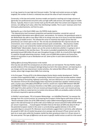 to oil rigs, based on its own high-tech forecast models. The high-end market services are highly
targeted, the number of clients is relatively low and yet the value of each transaction is high.

Conversely, in the low-end market, business models are based on reaching out to large volumes of
(generally non-professional) consumers who use high traffic web services and maybe apps on mobile
devices. Typically, these re-users merely mash up the PSI with other free content and integrate it into
services, not adding much value, other than distributing it widely. The re-users’ revenues come from
third-party advertisements, not from its users.

Backing this up, in the Dutch KNMI case, the POPSIS study reports:
“The lowered price level increased competition and sparked innovation: second-tier users of
meteorological information were offered smart, new products. For instance, the greenhouse sector in
the Netherlands was able to save about 10% on its energy costs due to its access to real-time detailed
forecasting of rainfall services. This allowed the sector to maximize the length of time that the
greenhouses can remain open to the air. This not only very beneficial for the crops but also for the
environment, since it reduces carbon dioxide emission quite considerably.... New business models
emerged: a new re-user entered the market and launched an innovative service under the name
‘Rainfall Radar’ (Buienradar). Anyone can use the service to determine whether it is going to rain in
the current location in the next few hours. This service is provided completely free of charge. It
generated around 300 million hits per year throughout Europe in 2010. As a result of this high traffic,
it is paid for through advertising revenues. Finally, since all KNMI data products are license free,
almost no restrictions in use or distribution are set. Some of the re-users have started activities as
distributors.”44

Stifling effects of strong PSB presence in the market
One may also ask what the consequences are when prices are not lowered. The two Pettifer studies
provide evidence of the consequent damage being incurred in the meteo domain: not lowering its re-




                                                                                                            Study on the Economic Benefits of a Free and Open Data Policy for Sentinel Satellite Data
use charges and its own downstream market activities, the national Met Offices trifles with the
market, where high charges block SMEs from entering.

In his first paper ‘Pricing of PSI in the Meteorological Sector blocks market development’, Pettifer
considers three hypothetical SMEs, in Luxembourg, Poland and France that provide weather-related
services relating to forecasting, highways and energy, and uses 2010 prices on a cost-recovery basis.
The absolute minimum PSI meteorological data required to provide basic weather-related services,
with a market value of €6 ,000 to €20,000 per contract, would cost a typical SME between €84,000
and €400,000. Pettifer’s conclusion therefore is that SMEs cannot operate successfully or compete
with large firms when partial or full cost-recovery pricing principles are used: cost-recovery pricing
principles are likely to create barriers to market entry because SMEs are probably unable to find the
20 contracts required to operate profitably.

In Pettifer’s second paper, ‘PSI in European Meteorology – an Unfulfilled Potential’, he assesses the
damage from this current practice, by comparing the European market figures with those of the US.
“Recent estimates of the size of the 2006 market in value-added meteorological products of all
types in the USA and Europe are of the order of $1.4 billion per annum and $372 million (€530 million)
per annum respectively. ... It would appear therefore that [on the basis of GDP] only about 0.3% of
the potential European market in this sector is currently being supplied whereas in the US the
equivalent figure is around 0.7%. Moreover recent estimates suggest that in real terms, after allowing
for growth in GDP, the US market has grown at an average rate of around 17% per annum over the
past six or seven years while the European market has been growing at closer to 1.2% per annum in
the same period. This type of difference can be seen in specific market sectors as well as in the overall

44
     POPSIS, ibid. p. 274.
ABOUT GMES AND DATA : GEESE AND GOLDEN EGGS – Geoff Sawyer and Marc de Vries
                                                                                                            32
 