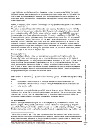 re-use facilitation costs) of around €7m , thus giving a return on investment of 500%. The Danish
DECA address case suggests a similar return on investment (corporate tax only) of 450%, where the
GDP increase amounts to €14.25m over nine years against an investment of €3m. Obviously, at a
macro level, and in absolute terms, these amounts are modest but become significant when scaled
to a European level.

Pettifer, in his paper, ‘PSI in European Meteorology – an Unfulfilled Potential, points to the potential
tax gains missed out on:
“The failure to realize the potential in this market place is costing the national treasuries in the EU
dearly in terms of lost revenue from taxation. If the European meteorological market were as well
penetrated as that of the USA, then the actual market size would be around €1,390M per annum.
According to Eurostat the overall taxation return for EU countries in 2005 was 39.6% of GDP. To a
first approximation then we might expect that the gross overall tax revenue from this sector would
increase by around €340M. If, to generate this, the NMHS were to lose all of their income from the
sale of PSI, and all of their direct value added retail sales (which are assumed to be diverted to the
private sector and are thus still within the total market size), then the net benefit to the EU central
treasuries from this change in the trading structure of the market would be in the order of €290Mper
annum and would be, if the US is any guide, growing at about 17% per annum in real terms, rather
than at about 1.2% per annum as they now are.”

Treasury implications
Returning to Figure 3-8, the yellow and green planes represent the cash implications for the
Treasury. During the sowing phase, the loss of income and investments needed to kick start and
implement free re-use are not set off yet by taxation gains, which start to kick in only in the growing
phase. At point x1 the positive cash flow outweighs the loss of income and accordingly, the cash
needs accumulated in the previous period (0 – x1) start to diminish rapidly. At point x2 the net gains
start to come in, where these cash needs accrued are outweighed by the positive effects (tax gains




                                                                                                                    Study on the Economic Benefits of a Free and Open Data Policy for Sentinel Satellite Data
and PSB efficiency gains). As of this point, the investment decision towards a free or marginal costs
charging model will yield a constant and structural return.

                              0
                                    
So the balance of Treasury = X2 f(Additional tax incomes) – f(Costs + missed incomes public sector)
where:
x1                            x
        = point where tax revenues start to outweigh the PSB’s total costs and income lost
x2      = point where total tax revenues collected outweigh the PSB’s total costs and income lost
x2 - ∞ = total taxation profits

So ultimately, the cases looked into promise high returns. However, where PSBs have become reliant
on income from re-use, the turnaround may not be easy, particularly if the proportion of user fees is
relatively high. In those cases the Treasury will need to finance the transition, making up for the
initial losses. We will look into this matter in more detail in chapters 4 and 5.

viii. Welfare effects
Finally, it is likely that the societal gains will be much higher than just the financial ones we have
been focusing on. 47 Many reports underline the positive externalities from opening up PSI (for re-
use), which will likely result in wider economic impacts and benefits for society or the public at large.
The benefits may look trivial – e.g. localized weather forecasts help people to stay dry – but they are

47
  See in particular Velde te, R.A. (2009), Public Sector Information: Why bother? in: Uhlir, P. (ed.). The socio-
economic effects of Public Sector Information on Digital Networks. Towards a better understanding of different
access and reuse policies. Washington DC: National Research Council (Ch.6. pp.25–28) and on the same note:
http://www.oecd.org/dataoecd/12/49/40064800.pdf
ABOUT GMES AND DATA : GEESE AND GOLDEN EGGS – Geoff Sawyer and Marc de Vries
                                                                                                                    35
 