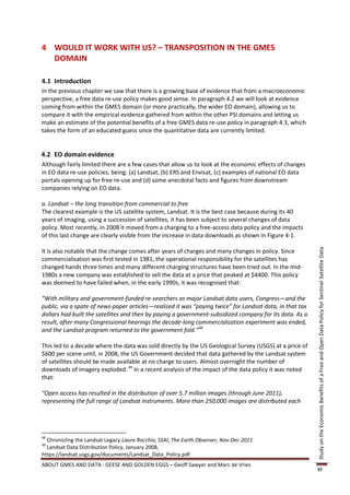 4 WOULD IT WORK WITH US? – TRANSPOSITION IN THE GMES
  DOMAIN

4.1 Introduction
In the previous chapter we saw that there is a growing base of evidence that from a macroeconomic
perspective, a free data re-use policy makes good sense. In paragraph 4.2 we will look at evidence
coming from within the GMES domain (or more practically, the wider EO domain), allowing us to
compare it with the empirical evidence gathered from within the other PSI domains and letting us
make an estimate of the potential benefits of a free GMES data re-use policy in paragraph 4.3, which
takes the form of an educated guess since the quantitative data are currently limited.


4.2 EO domain evidence
Although fairly limited there are a few cases that allow us to look at the economic effects of changes
in EO data re-use policies, being: (a) Landsat, (b) ERS and Envisat, (c) examples of national EO data
portals opening up for free re-use and (d) some anecdotal facts and figures from downstream
companies relying on EO data.

a. Landsat – the long transition from commercial to free
The clearest example is the US satellite system, Landsat. It is the best case because during its 40
years of imaging, using a succession of satellites, it has been subject to several changes of data
policy. Most recently, in 2008 it moved from a charging to a free-access data policy and the impacts
of this last change are clearly visible from the increase in data downloads as shown in Figure 4-1.

It is also notable that the change comes after years of charges and many changes in policy. Since




                                                                                                          Study on the Economic Benefits of a Free and Open Data Policy for Sentinel Satellite Data
commercialisation was first tested in 1981, the operational responsibility for the satellites has
changed hands three times and many different charging structures have been tried out. In the mid-
1980s a new company was established to sell the data at a price that peaked at $4400. This policy
was deemed to have failed when, in the early 1990s, it was recognised that:

“With military and government-funded re-searchers as major Landsat data users, Congress—and the
public, via a spate of news-paper articles—realized it was “paying twice” for Landsat data, in that tax
dollars had built the satellites and then by paying a government-subsidized company for its data. As a
result, after many Congressional hearings the decade-long commercialization experiment was ended,
and the Landsat program returned to the government fold.”48

This led to a decade where the data was sold directly by the US Geological Survey (USGS) at a price of
$600 per scene until, in 2008, the US Government decided that data gathered by the Landsat system
of satellites should be made available at no charge to users. Almost overnight the number of
downloads of imagery exploded. 49 In a recent analysis of the impact of the data policy it was noted
that:

“Open access has resulted in the distribution of over 5.7 million images (through June 2011),
representing the full range of Landsat instruments. More than 250,000 images are distributed each




48
  Chronicling the Landsat Legacy Laura Rocchio, SSAI; The Earth Observer, Nov-Dec 2011
49
  Landsat Data Distribution Policy, January 2008,
https://landsat.usgs.gov/documents/Landsat_Data_Policy.pdf
ABOUT GMES AND DATA : GEESE AND GOLDEN EGGS – Geoff Sawyer and Marc de Vries
                                                                                                          37
 