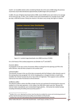 month—an incredible statistic when considering that for the entire year of 2001 (when the previous
record was set for data distribution) approximately 25,000 images were purchased.”50

In 2001, the year of highest downloads before 2008, nearly 20,000 scenes were taken at an average
of 53 scenes per day. In 2011, over 2 million scenes were downloaded at an average of over 5,000
per day; a 100-fold increase. Clearly the interest in the data is very strong. See Figure 4-1 below.




                                                                                                                Study on the Economic Benefits of a Free and Open Data Policy for Sentinel Satellite Data
          Figure 4-1: Landsat image downloads since 2008 (courtesy of USGS)

For a full history of the Landsat programme see [Wulder et al50 and USGS54].

Economic effects
In paragraph 3.4 we saw a series of economic effects resulting from the opening up of PSI in the
other domains. How do these compare to the Landsat case?

i) Demand effect
This dramatic increase in the use of the data corresponds with the findings in other domains seen in
the sowing phase (see paragraph 3.4). As the charging policy is changed and data is made freely
available, the interest increases by one or two orders of magnitude. There appears to be a definite
read-across from other PSI domains to the EO domain.

ii) Efficiency effect
The efficiency effect is where the PSB no longer has the cost overhead of maintaining the resources
needed to run the sales operation. In this respect, the USGS 2011 report says that “because the
internet makes it possible for users to download images directly … the bureau has realised savings
including eliminating the billing and accounting system.”51


50
   Wulder, M.A., et al., Opening the archive: How free data has enabled the science and monitoring promise of
Landsat, Remote Sensing of Environment (2012), doi:10.1016/j.rse.2012.01.010
51
   Landsat Fees, from the USGS website http://remotesensing.usgs.gov/landsat_fees.php
ABOUT GMES AND DATA : GEESE AND GOLDEN EGGS – Geoff Sawyer and Marc de Vries
                                                                                                                38
 