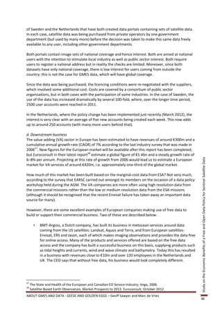 of Sweden and the Netherlands that have both created data portals containing sets of satellite data.
In each case, satellite data was being purchased from private operators by one government
department (but used by many more) before the decision was taken to make this same data freely
available to any user, including other government departments.

Both portals contain image sets of national coverage and hence interest. Both are aimed at national
users with the intention to stimulate local industry as well as public sector interest. Both require
users to register a national address but in reality the checks are limited. Moreover, since both
datasets have only national coverage, there is low interest for users coming from outside the
country; this is not the case for GMES data, which will have global coverage.

Since the data was being purchased, the licencing conditions were re-negotiated with the suppliers,
which involved some additional cost. Costs are covered by a consortium of public sector
organisations, but in both cases with the participation of some industries. In the case of Sweden, the
use of the data has increased dramatically by several 100-fold, where, over the longer time period,
2500 user accounts were reached in 2011.

In the Netherlands, where the policy change has been implemented just recently (March 2012), the
interest is very clear with an average of five new accounts being created each week. This now adds
up to around 250 accounts (with many more users behind that).

d. Downstream business
The value-adding (VA) sector in Europe has been estimated to have revenues of around €300m and a
cumulative annual growth rate (CAGR) of 7% according to the last industry survey that was made in
200657. New figures for the European market will be available after this report has been completed,
but Euroconsult in their latest report58 estimate a global figure of €1.4bn and a steady growth rate of
6–8% per annum. Projecting at this rate of growth from 2006 would lead us to estimate a European




                                                                                                           Study on the Economic Benefits of a Free and Open Data Policy for Sentinel Satellite Data
market for VA services of around €420m, i.e. approximately one-third of the global market.

How much of this market has been built based on the marginal-cost data from ESA? Not very much,
according to the survey that EARSC carried out amongst its members on the occasion of a data policy
workshop held during the AGM. The VA companies are more often using high resolution data from
the commercial missions rather than the low or medium resolution data from the ESA missions
(although it should be recognised that the recent Envisat failure has taken away an important data
source for many).

However, there are some excellent examples of European companies making use of free data to
build or support their commercial business. Two of these are described below.

          BMT-Argoss, a Dutch company, has built its business in metocean services around data
           coming from the US satellites: Landsat, Aquos and Terra, and from European satellites:
           Envisat, ERS and Jason, each of which makes imaging observations and provides the data free
           for online access. Many of the products and services offered are based on the free data
           access and the company has built a successful business on this basis, supplying products such
           as tidal heights and currents, wind and wave climate and bathymetry. Today this has resulted
           in a business with revenues close to €10m and over 120 employees in the Netherlands and
           UK. The CEO says that without free data, his business would look completely different.




57
     The State and Health of the European and Canadian EO Service Industry; Vega, 2006.
58
     Satellite-Based Earth Observation, Market Prospects to 2012. Euroconsult, October 2012.
ABOUT GMES AND DATA : GEESE AND GOLDEN EGGS – Geoff Sawyer and Marc de Vries
                                                                                                           42
 