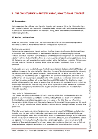 5 THE CONSEQUENCES – THE WAY AHEAD, HOW TO MAKE IT WORK?


5.1 Introduction

Having examined the evidence from the other domains and compared this to the EO domain, there
are a number of lessons and conclusions that can be drawn for GMES data. We therefore take a look
at some of the implications of a free and open data policy, which feed in to the recommendations
made in paragraph 5.3.

5.2 Further considerations

A free and open policy for GMES data and information will offer the best possibility to grow the
market for EO services. Nevertheless, there are some possible implications.

Risk to private operators
For commercial data suppliers, there is no doubt that free data coming from the Sentinels will have
an impact on their business models. As we have seen, the resolution of the imagery from the
Sentinels is medium resolution (10m and above) whilst the commercial operators are mainly offering
a better resolution (better than 5m). There is, however, some overlap with some suppliers and also a
risk that some users will accept an information product with a slightly lower resolution if it is cheaper
than one based on commercial imagery. Hence, these two aspects represent a threat to some
operators.

This threat is somewhat counterbalanced. Firstly, the expectation is that access to the GMES data will




                                                                                                              Study on the Economic Benefits of a Free and Open Data Policy for Sentinel Satellite Data
lead to an increase in the total market for EO services. The use of Sentinel data should also stimulate
the use of commercial data; greater awareness should ensure that the whole market increases in
size, allowing the incumbent players to piggyback on this beneficial development. Secondly, some
GMES services will require higher resolution data. In this respect, the commercial missions become
contributing missions and data will be purchased to meet GMES needs. If the data license holders
acquire full re-use rights they would be able to allow full re-use of this acquired PSI. More realistically
If the budget is insufficient such that only partial re-use rights are obtained, the residual rights must
be dealt with appropriately. Other measures may be foreseen to help limit the impact on more
vulnerable operators.

PSI for global or European re-use?
Then there is the question of whether the GMES data and information should be made available
globally or just for European users? Some countries, notably the US and Brazil, have taken the
decision to allow anyone to simply register and have access to the data. Data and information
sharing within GEOSS (Global Earth Observation System of Systems) will further encourage this trend.
The EU, as a major international partner, wishes to take the lead by making data freely available on a
global basis.

Where European taxpayers’ money has been relied upon to produce the GMES data and where the
financing from the State budget is aimed at creating economic and social benefits within Europe
through advantageous access and re-use schemes, these (competitive) advantages would be watered
down if non-European entities were allowed the same terms. Of course, such exercise of IPRs creates
red tape and overheads, whereas, from a purely economic perspective – as we saw in chapter 2 –
provision of data against marginal (or no) costs would make most sense. However, from an EU trade
policy perspective, bargaining would lead to an agreement that is mutually and reciprocally


ABOUT GMES AND DATA : GEESE AND GOLDEN EGGS – Geoff Sawyer and Marc de Vries
                                                                                                              46
 
