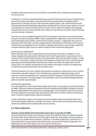 beneficial, allowing any world citizen to (freely) re-use satellite data, including those produced by
non-EU countries.

Furthermore, it must be remembered that Europe and the US have pursued a policy of public-private
partnership. As discussed above, commercial firms have invested alone or alongside national
governments to develop and launch high resolution satellite systems. We recommend that a clear
understanding should be developed regarding the specification of any future public systems so as not
to undermine any of the commercial business models. Such an agreement needs to be recognised
internationally as well or there could be more confusion in the commercial market, further inhibiting
any future private investment.

Thus there is a clear and highly important role for the European Commission to promote the broad
European interests coming from GMES. Firstly, using diplomatic negotiations to ensure that the value
of the data being made available, paid for by the European taxpayer, is exploited to the maximum
and to be certain that other countries using the data are fully cognisant of the value of the resource
to which they are being given access. Secondly, to develop real economic value through supporting
European industry to gain access to markets arising from the investments being made.

Are the business models fixed?
Whilst the public sector has a responsibility to ensure that the information is available, it is not
always charged with producing the information itself. Much PSI generation is outsourced, and it is
important not to confuse these two roles. We showed earlier that some boundaries change - in both
directions. For TomTom, supplier of location and navigation products and services, the boundary for
generating and distributing traffic information has moved from within the public sector into the
private sector. For Landsat, the operations of the satellite and the geo-correction of imagery have
moved from the private sector back into the public sector.




                                                                                                              Study on the Economic Benefits of a Free and Open Data Policy for Sentinel Satellite Data
That the boundaries can move is healthy and should be reviewed on a regular basis to see if a better
optimisation is possible. However, there should be some agreement regarding changes and for
maximum commercial exploitation it is necessary that these changes are planned and transparent in
order that investment is not discouraged. This necessitates a close and sustained dialogue between
public and private representatives.

International organisations
As an EU programme, several international organisations have a role to play in an operational system
for GMES. ESA and Eumetsat will operate the Sentinel satellites whilst ECMWF (European Centre for
Medium-Range Weather Forecasts) will be a leading player in the atmosphere and climate services.
All of these agencies are formed under international rather than EU treaties which has implications
when it comes to implementing a coherent data policy.

In other information services, the European Environment Agency (EEA) may take the lead for the
land monitoring task, EMSA has a principle role to play in some of the marine and security services,
and the EU satellite centre could lead other security services.

5.3 Policy implications

Towards a clearly defined and harmonized European data re-use policy for GMES
We have shown that the data and information coming from GMES Sentinels are collected and paid
for by the public sector in the process of exercising its public task. Accordingly, it clearly qualifies as
PSI, in fact as re-useable PSI par excellence. Therefore, it should be recognised as such by the EC in
the context of the on-going review of the PSI Directive. This would then also be recognised in the
GMES data and information policy to be in-line with the PSI Directive.

ABOUT GMES AND DATA : GEESE AND GOLDEN EGGS – Geoff Sawyer and Marc de Vries
                                                                                                              47
 