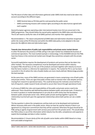 The PSI nature of other data and information gathered under GMES shall also need to be taken into
account according to the different types:

    −   GMES Sentinel data as PSI fully paid for and owned by the public sector
    −   GMES contributing missions with residual rights according to the data licences agreed with
        each supplier

Several European agencies operating under international treaties (non-EU) are concerned in the
GMES programme. They should follow the overall policy applied to the GMES data and information.
The EC will need to clarify the roles of all GMES partners and monitor their application.

Recommendation 1: The nature and potential of GMES data and information should be recognised
within the review of the PSI Directive and within the GMES data policy to be adopted in the near
future for the different data and information types.


Towards clear demarcation of public task responsibilities and private sector market domain
In other PSI domains the presence of PSBs selling in the open market has inhibited the business of
commercial operations. The most marked example is meteorology. In the EO/GMES domain the PSBs
have less history in the commercial market even though they sometimes compete with the private
sector.

Successful exploitation requires the development of products and services that can be taken into
other markets. The necessary competences must be developed and remain within industry.
European PSBs should focus on the use of the products and work together with industry to ensure




                                                                                                           Study on the Economic Benefits of a Free and Open Data Policy for Sentinel Satellite Data
that the home market is a reference for exploitation in exports. The market for PSI re-use has been
successful in the US where the roles of public bodies are more clearly defined. Meteorology provides
the best example.

At the same time, many of the GMES services are generated in teams comprising a mix of both public
and private entities. There are signs that public entities seek to maintain their roles despite services
moving from research to operational status. This could be because the institutes concerned fear a
lack of long-term, stable research funds and seek to secure their future through operational funds.

In all areas of GMES the roles and responsibilities of the public and private sectors need to be
addressed. There should be well-defined boundaries between public and private tasks. If industry is
to invest in product or market development it can only do so with clarity over the boundaries
between public and private sector roles. Whilst public-private working together is good, this
relationship must be built upon the appropriate relationships where both parties can see a stable
future.

The key question is where the competences and key tools are to be developed and maintained.
Where necessary skills exist in the public sector, these can best be used by industry if there is an
agreement to a long-term commitment that they will be sustained. Otherwise the goal should be for
PSBs acting as agents of government with services procured from the private sector. This would allow
the PSB to allow re-use of the information whilst industry has the skills, competences and capacity to
exploit the knowledge and data in other markets.

Recommendation 2: Ensure clarity of the role of public sector bodies within GMES based on a long-
term and stable arrangement.


ABOUT GMES AND DATA : GEESE AND GOLDEN EGGS – Geoff Sawyer and Marc de Vries
                                                                                                           48
 