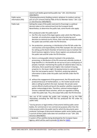 several such bodies governed by public law.” (Art. 2(1) Directive
                       2003/98/EC)
Public sector          "[E]xisting documents (holding content, whatever its medium and any
information (PSI)      part of such content) held by PSBs of the EU Member States." (Art. 1(1)
                       j-o 2(3) Directive 2003/98/EC)
Public task            Setting the scope of the public task (and its financing) is a political
                       decision taken at the national level (not the European level).
                       Nevertheless, to determine the public task, some thumb rules apply:

                       PSI is produced under the public task if:
                       a. the PSI is the result of the legal regime under which the PSB works.
                           Example: all constitutions assign the task of producing court
                           decisions to national courts; hence, their case law is produced under
                           the public task and falls under the PSI Directive.

                       b. the production, processing, or distribution of the PSI falls under the
                          core business and responsibility of the PSB. Example: the sole reason
                          for setting up the Dutch Chamber of Commerce was to maintain the
                          Dutch business registers; hence, those registers are produced under
                          the public task and fall under the PSI Directive.

                       c. there is a strong public interest involved in the production,
                          processing, or distribution of the PSI concerned, whereby society at
                          large benefits (i.e. the benefits do not accrue to just a small group of
                          people). Example: maintaining the quality of cadastral data is key as,
                          otherwise, there would be even higher risks involved in buying
                          property (i.e. the buyer might risk paying money to a person other




                                                                                                     Study on the Economic Benefits of a Free and Open Data Policy for Sentinel Satellite Data
                          than the real property owner). Therefore, producing cadastral
                          information is done under the public task and falls under the PSI
                          Directive.

                       d. without the engagement of the government, the PSI would not be
                          produced because of market failure, i.e. the market would not be
                          able or willing to perform this task. Example: the private sector
                          cannot afford to build and launch the weather satellites required to
                          gather meteorological data. Therefore, national meteorological
                          services undertake these activities, which are regarded as falling
                          under the public task. Thus, the output falls under the PSI Directive.

Re-use                 Any use of PSI outside the public task including use by the PSBs
                       themselves (including the PSB that has produced the PSI under its
                       public task).

                       “Use by persons or legal entities of documents held by public sector
                       bodies, for commercial or non-commercial purposes other than the
                       initial purpose within the public task for which the documents were
                       produced. Exchange of documents between public sector bodies purely
                       in pursuit of their public tasks does not constitute re-use.” (Art. 2(4)
                       Directive 2003/98/EC)
Sentinels              A system of five satellites being developed by the European Space
                       Agency, which will be used to provide EO data for GMES.




ABOUT GMES AND DATA : GEESE AND GOLDEN EGGS – Geoff Sawyer and Marc de Vries
                                                                                                     55
 