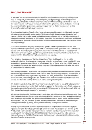 EXECUTIVE SUMMARY

In the 1980s and ‘90s privatisation became a popular policy and treasuries looking for all possible
ways to raise funds found that they were sitting on a pile of golden eggs. Data and information
collected by public bodies in the course of their duties could be sold to help subsidise their costs. In
this way, treasuries could reduce public subventions and in effect raise money. Just as the owner of
the goose that laid the golden eggs became greedy for more so did the public owners of data,
becoming fixated on selling it to earn revenues.

Recent studies show that this policy, far from creating more golden eggs, is in effect, as in the fairy
tale, destroying them. Public sector bodies (PSBs) that sell their data discourage innovation and
creativity, inhibit the creation of new businesses and generally earn less for the government than if
they were to give the data away for free. Indeed, those PSBs that do give their data away create more
overall income for treasuries through increased business and employment taxes. The PSB goose really
can lay golden eggs.

Our study is to examine this policy in the context of GMES. The European Commission has been
working with the European Space Agency (ESA) to establish a system of satellites – the Sentinels – to
provide Earth Observation (EO) imagery from around the world. This data will be used to provide
information services in support of public policy notably for the environment and security. Hence the
acronym GMES – Global Monitoring for Environment and Security.

For a long time it was assumed that the data delivered from GMES would be free to public
policymakers but not for other users. Increasingly, a number of stakeholders, most notably ESA, have
argued that it would be more effective to offer this data free of charge to all users. EARSC supports
this policy as offering the best way to help the emergent EO services industry to develop and indeed




                                                                                                           Study on the Economic Benefits of a Free and Open Data Policy for Sentinel Satellite Data
to establish itself as a world leader.

Since many governments, especially at the European level, favour the move to free and open policies
for all types of government-collected data, it would seem logical to apply this policy to GMES data. In
this study we start to bring together the arguments and ideas from the work on PSI re-use and the
issues and needs for exploiting GMES. No links have been made between the world of EO data and
services and the wider world of PSI re-use. It is time to bring them together.

We start the study by looking at the theoretical perspective of how the re-use of PSI is best financed
through general taxation from the State budget, as opposed to charging the users. This is because of
the peculiar economic characteristics surrounding PSI (PSI-conomics), as it is fundamentally different
from classic physical goods produced by companies.

We continue by examining the characteristics of the data and information that will be generated from
GMES before contrasting this with other domains in which PSI is generated. Here we look at cadastral
and cartographic information and data and meteorological services, which indeed are closest to the
world of GMES. We find a number of areas where hard evidence is available on achieved benefits
coming from a change of pricing policy: from cost recovery to marginal or zero cost.

Indeed, empirical research in various PSI domains seems to confirm the theoretical assumptions
reflected in chapter 2. Briefly put, the benefits largely outweigh the costs (and lost incomes of the
PSBs): private sector activities increase, leading to economic growth, more employment and better
services, due to market dynamism. The additional tax returns make up for the extra costs and
incomes foregone by the PSBs. The only issue is that these macro returns only kick in later, requiring
transitory financing arrangements.


ABOUT GMES AND DATA : GEESE AND GOLDEN EGGS – Geoff Sawyer and Marc de Vries                               6
 