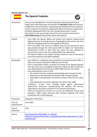 Spanish cadaster case

                 The Spanish Cadaster

Introduction     This case was spotlighted in a Finnish study (Does Marginal Cost Pricing of
                 Public Sector Information Spur Firm Growth? by Heli Koski, ETLA) that assessed
                 14,000 firms in the architectural, engineering and related technical consultancy
                 sectors, located in 15 countries, analysing the effect of maximum marginal cost
                 pricing for geographical PSI on the firms’ growth performance. Further
                 information on this case has been drawn from the European Commission’s
                 2011 POPSIS study (Pricing of Public Sector Information).

Context          − Since 2003, the Spanish Oficina del Catastro (the Spanish Cadastre/Land
                   Registry) has put increasing amounts of geographical data online and, from
                   2010, has facilitated electronic land registry certification.
                 − From June 2004, free access to cadastral maps by non-commercial users
                   was provided through the online portal IDEE (in English, the ‘Spatial Data
                   Infrastructure Portal’). In April 2011 free access was also extended to
                   commercial re-users, and a new model allowed mass downloads.
                 − The Spanish Cadastre runs regular training sessions for users of the portal,
                   to increase awareness and obtain feedback.

Key findings     − From 2004–05, cartography data consultations increased by about 700%. In
                   2010, the increase compared to 2004 was over 25-fold.
                 − From a cost-benefit analysis, estimates for savings to the Spanish taxpayer
                   from the online access and digital certification range from €8m to € 15m per
                   year (RSO/CapGemini estimate from 2009, KPMG estimate from 2010).




                                                                                                    Study on the Economic Benefits of a Free and Open Data Policy for Sentinel Satellite Data
                 − Since obtaining free access in 2011:
                   o the number of private companies downloading data increased 15-fold;
                   o alphanumeric data download volume per week increased 20-fold;
                   o total digital map downloads increased by a factor of 80, (275 to 2,101);
                      and
                   o total downloads increased by 100-fold, from 342 to over 3,300.
                 − ‘Traditional’ re-users have included estate agents, government
                   departments, businesses commercialising PSI products and services,
                   organisations and citizens using PSI for non-commercial purposes.
                 − There has also been an increase in re-use by ‘non-traditional’ entities. One
                   example is SMEs selling swimming pool products targeting only those
                   households with a swimming pool.

PSI domain       Geographic information

Years of         From 2004
measurements

Year of          2011
publication

Sources          http://www.etla.fi/files/2696_no_1260.pdf
                 http://ec.europa.eu/information_society/policy/psi/docs/pdfs/report/11_2012
                 /summary.pdf




ABOUT GMES AND DATA : GEESE AND GOLDEN EGGS – Geoff Sawyer and Marc de Vries
                                                                                                    63
 