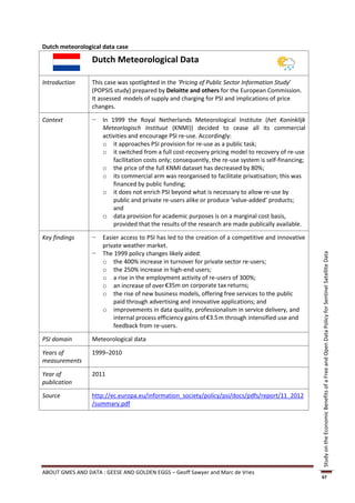Dutch meteorological data case

                 Dutch Meteorological Data

Introduction     This case was spotlighted in the ‘Pricing of Public Sector Information Study’
                 (POPSIS study) prepared by Deloitte and others for the European Commission.
                 It assessed models of supply and charging for PSI and implications of price
                 changes.

Context          −   In 1999 the Royal Netherlands Meteorological Institute (het Koninklijk
                     Meteorlogisch Instituut (KNMI)) decided to cease all its commercial
                     activities and encourage PSI re-use. Accordingly:
                     o it approaches PSI provision for re-use as a public task;
                     o it switched from a full cost-recovery pricing model to recovery of re-use
                         facilitation costs only; consequently, the re-use system is self-financing;
                     o the price of the full KNMI dataset has decreased by 80%;
                     o its commercial arm was reorganised to facilitate privatisation; this was
                         financed by public funding;
                     o it does not enrich PSI beyond what is necessary to allow re-use by
                         public and private re-users alike or produce ‘value-added’ products;
                         and
                     o data provision for academic purposes is on a marginal cost basis,
                         provided that the results of the research are made publically available.

Key findings     −   Easier access to PSI has led to the creation of a competitive and innovative
                     private weather market.
                 −   The 1999 policy changes likely aided:




                                                                                                       Study on the Economic Benefits of a Free and Open Data Policy for Sentinel Satellite Data
                     o the 400% increase in turnover for private sector re-users;
                     o the 250% increase in high-end users;
                     o a rise in the employment activity of re-users of 300%;
                     o an increase of over €35m on corporate tax returns;
                     o the rise of new business models, offering free services to the public
                         paid through advertising and innovative applications; and
                     o improvements in data quality, professionalism in service delivery, and
                         internal process efficiency gains of €3.5m through intensified use and
                         feedback from re-users.

PSI domain       Meteorological data

Years of         1999–2010
measurements

Year of          2011
publication

Source           http://ec.europa.eu/information_society/policy/psi/docs/pdfs/report/11_2012
                 /summary.pdf




ABOUT GMES AND DATA : GEESE AND GOLDEN EGGS – Geoff Sawyer and Marc de Vries
                                                                                                       67
 