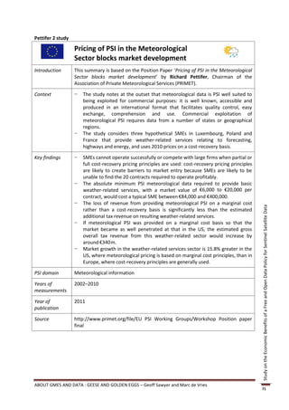 Pettifer 2 study

                   Pricing of PSI in the Meteorological
                   Sector blocks market development
Introduction       This summary is based on the Position Paper ‘Pricing of PSI in the Meteorological
                   Sector blocks market development’ by Richard Pettifer, Chairman of the
                   Association of Private Meteorological Services (PRIMET).

Context            −   The study notes at the outset that meteorological data is PSI well suited to
                       being exploited for commercial purposes: it is well known, accessible and
                       produced in an international format that facilitates quality control, easy
                       exchange, comprehension and use. Commercial exploitation of
                       meteorological PSI requires data from a number of states or geographical
                       regions.
                   −   The study considers three hypothetical SMEs in Luxembourg, Poland and
                       France that provide weather-related services relating to forecasting,
                       highways and energy, and uses 2010 prices on a cost-recovery basis.

Key findings       −   SMEs cannot operate successfully or compete with large firms when partial or
                       full cost-recovery pricing principles are used: cost-recovery pricing principles
                       are likely to create barriers to market entry because SMEs are likely to be
                       unable to find the 20 contracts required to operate profitably.
                   −   The absolute minimum PSI meteorological data required to provide basic
                       weather-related services, with a market value of €6,000 to €20,000 per
                       contract, would cost a typical SME between €84,000 and €400,000.
                   −   The loss of revenue from providing meteorological PSI on a marginal cost




                                                                                                          Study on the Economic Benefits of a Free and Open Data Policy for Sentinel Satellite Data
                       rather than a cost-recovery basis is significantly less than the estimated
                       additional tax revenue on resulting weather-related services.
                   −   If meteorological PSI was provided on a marginal cost basis so that the
                       market became as well penetrated at that in the US, the estimated gross
                       overall tax revenue from this weather-related sector would increase by
                       around €340m.
                   −   Market growth in the weather-related services sector is 15.8% greater in the
                       US, where meteorological pricing is based on marginal cost principles, than in
                       Europe, where cost-recovery principles are generally used.

PSI domain         Meteorological information

Years of           2002–2010
measurements

Year of            2011
publication

Source             http://www.primet.org/file/EU PSI Working Groups/Workshop Position paper
                   final




ABOUT GMES AND DATA : GEESE AND GOLDEN EGGS – Geoff Sawyer and Marc de Vries
                                                                                                          71
 
