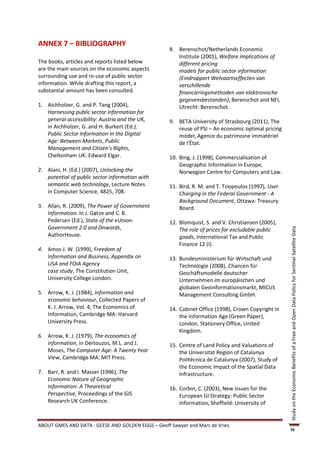 ANNEX 7 – BIBLIOGRAPHY
                                                    8. Berenschot/Netherlands Economic
                                                       Institute (2001), Welfare implications of
The books, articles and reports listed below           different pricing
are the main sources on the economic aspects           models for public sector information
surrounding use and re-use of public sector            (Eindrapport Welvaartseffecten van
information. While drafting this report, a             verschillende
substantial amount has been consulted.                 financieringsmethoden van elektronische
                                                       gegevensbestanden), Berenschot and NEI,
1. Aichholzer, G. and P. Tang (2004),                  Utrecht: Berenschot.
   Harnessing public sector information for
   general accessibility: Austria and the UK,       9. BETA University of Strasbourg (2011), The
   in Aichholzer, G. and H. Burkert (Ed.),             reuse of PSI – An economic optimal pricing
   Public Sector Information in the Digital            model, Agence du patrimoine immatériel
   Age: Between Markets, Public                        de l'État.
   Management and Citizen’s Rights,
   Cheltenham UK: Edward Elgar.                     10. Bing, J. (1998), Commercialisation of
                                                        Geographic Information in Europe,
2. Alani, H. (Ed.) (2007), Unlocking the                Norwegian Centre for Computers and Law.
   potential of public sector information with
   semantic web technology, Lecture Notes           11. Bird, R. M. and T. Tsiopoulos (1997), User
   in Computer Science, 4825, 708.                      Charging in the Federal Government - A
                                                        Background Document, Ottawa: Treasury
3. Allan, R. (2009), The Power of Government            Board.
   Information. In J. Gøtze and C. B.
   Pedersen (Ed.), State of the eUnion:             12. Blomquist, S. and V. Christiansen (2005),
   Government 2.0 and Onwards,                          The role of prices for excludable public




                                                                                                     Study on the Economic Benefits of a Free and Open Data Policy for Sentinel Satellite Data
   AuthorHouse.                                         goods, International Tax and Public
                                                        Finance 12 (I).
4. Amos J. W. (1999), Freedom of
   Information and Business, Appendix on            13. Bundesministerium für Wirtschaft und
   USA and FOIA Agency                                  Technologie (2008), Chancen für
   case study, The Constitution Unit,                   Geschäftsmodelle deutscher
   University College London.                           Unternehmen im europäischen und
                                                        globalen Geoinformationsmarkt, MICUS
5. Arrow, K. J. (1984), Information and                 Management Consulting GmbH.
   economic behaviour, Collected Papers of
   K. J. Arrow, Vol. 4, The Economics of            14. Cabinet Office (1998), Crown Copyright in
   Information, Cambridge MA: Harvard                   the Information Age (Green Paper),
   University Press.                                    London. Stationery Office, United
                                                        Kingdom.
6. Arrow, K. J. (1979), The economics of
   information, in Dertouzos, M.L. and J.           15. Centre of Land Policy and Valuations of
   Moses, The Computer Age: A Twenty Year               the Universitat Region of Catalunya
   View, Cambridge MA: MIT Press.                       Politècnica de Catalunya (2007), Study of
                                                        the Economic Impact of the Spatial Data
7. Barr, R. and I. Masser (1996), The                   Infrastructure.
   Economic Nature of Geographic
   Information: A Theoretical                       16. Corbin, C. (2003), New Issues for the
   Perspective, Proceedings of the GIS                  European GI Strategy: Public Sector
   Research UK Conference.                              Information, Sheffield: University of


ABOUT GMES AND DATA : GEESE AND GOLDEN EGGS – Geoff Sawyer and Marc de Vries
                                                                                                     76
 