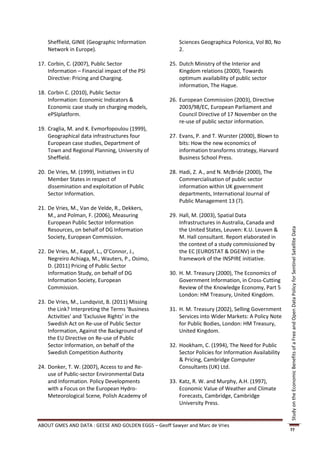Sheffield, GINIE (Geographic Information            Sciences Geographica Polonica, Vol 80, No
    Network in Europe).                                 2.

17. Corbin, C. (2007), Public Sector                25. Dutch Ministry of the Interior and
    Information – Financial impact of the PSI           Kingdom relations (2000), Towards
    Directive: Pricing and Charging.                    optimum availability of public sector
                                                        information, The Hague.
18. Corbin C. (2010), Public Sector
    Information: Economic Indicators &              26. European Commission (2003), Directive
    Economic case study on charging models,             2003/98/EC, European Parliament and
    ePSIplatform.                                       Council Directive of 17 November on the
                                                        re-use of public sector information.
19. Craglia, M. and K. Evmorfopoulou (1999),
    Geographical data infrastructures four          27. Evans, P. and T. Wurster (2000), Blown to
    European case studies, Department of                bits: How the new economics of
    Town and Regional Planning, University of           information transforms strategy, Harvard
    Sheffield.                                          Business School Press.

20. De Vries, M. (1999), Initiatives in EU          28. Hadi, Z. A., and N. McBride (2000), The
    Member States in respect of                         Commercialisation of public sector
    dissemination and exploitation of Public            information within UK government
    Sector Information.                                 departments, International Journal of
                                                        Public Management 13 (7).
21. De Vries, M., Van de Velde, R., Dekkers,
    M., and Polman, F. (2006), Measuring            29. Hall, M. (2003), Spatial Data
    European Public Sector Information                  Infrastructures in Australia, Canada and
    Resources, on behalf of DG Information              the United States, Leuven: K.U. Leuven &




                                                                                                       Study on the Economic Benefits of a Free and Open Data Policy for Sentinel Satellite Data
    Society, European Commission.                       M. Hall consultant. Report elaborated in
                                                        the context of a study commissioned by
22. De Vries, M., Kappf, L., O’Connor, J.,              the EC (EUROSTAT & DGENV) in the
    Negreiro Achiaga, M., Wauters, P., Osimo,           framework of the INSPIRE initiative.
    D. (2011) Pricing of Public Sector
    Information Study, on behalf of DG              30. H. M. Treasury (2000), The Economics of
    Information Society, European                       Government Information, in Cross-Cutting
    Commission.                                         Review of the Knowledge Economy, Part 5
                                                        London: HM Treasury, United Kingdom.
23. De Vries, M., Lundqvist, B. (2011) Missing
    the Link? Interpreting the Terms ‘Business      31. H. M. Treasury (2002), Selling Government
    Activities’ and ‘Exclusive Rights’ in the           Services into Wider Markets: A Policy Note
    Swedish Act on Re-use of Public Sector              for Public Bodies, London: HM Treasury,
    Information, Against the Background of              United Kingdom.
    the EU Directive on Re-use of Public
    Sector Information, on behalf of the            32. Hookham, C. (1994), The Need for Public
    Swedish Competition Authority                       Sector Policies for Information Availability
                                                        & Pricing, Cambridge Computer
24. Donker, T. W. (2007), Access to and Re-             Consultants (UK) Ltd.
    use of Public-sector Environmental Data
    and Information. Policy Developments            33. Katz, R. W. and Murphy, A.H. (1997),
    with a Focus on the European Hydro-                 Economic Value of Weather and Climate
    Meteorological Scene, Polish Academy of             Forecasts, Cambridge, Cambridge
                                                        University Press.


ABOUT GMES AND DATA : GEESE AND GOLDEN EGGS – Geoff Sawyer and Marc de Vries
                                                                                                       77
 