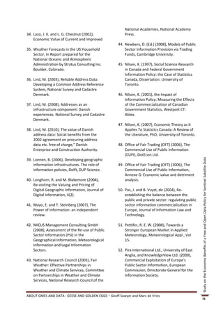 National Academies, National Academy
34. Lazo, J. K. and L. G. Chestnut (2002),              Press.
    Economic Value of Current and Improved
                                                    44. Newbery, D. (Ed.) (2008), Models of Public
35. Weather Forecasts in the US Household               Sector Information Provision via Trading
    Sector, In Report prepared for the                  Funds, Cambridge University.
    National Oceanic and Atmospheric
    Administration by Stratus Consulting Inc.       45. Nilsen, K. (1997), Social Science Research
    Boulder, Colorado.                                  in Canada and Federal Government
                                                        Information Policy: the Case of Statistics
36. Lind, M. (2003), Reliable Address Data:             Canada, Dissertation. University of
    Developing a Common Address Reference               Toronto.
    System, National Survey and Cadastre
    Denmark.                                        46. Nilsen, K. (2001), the Impact of
                                                        Information Policy: Measuring the Effects
37. Lind, M. (2008), Addresses as an                    of the Commercialization of Canadian
    infrastructure component: Danish                    Government Statistics, Westport CT:
    experiences. National Survey and Cadastre           Ablex.
    Denmark.
                                                    47. Nilsen, K. (2007), Economic Theory as it
38. Lind, M. (2010), The value of Danish                Applies To Statistics Canada: A Review of
    address data: Social benefits from the              the Literature, PhD, University of Toronto.
    2002 agreement on procuring address
    data etc. free of charge,” Danish               48. Office of Fair Trading (OFT) (2006), The
    Enterprise and Construction Authority.              Commercial Use of Public Information
                                                        (CUPI), DotEcon Ltd.
39. Loenen, B. (2006), Developing geographic




                                                                                                       Study on the Economic Benefits of a Free and Open Data Policy for Sentinel Satellite Data
    information infrastructures. The role of        49. Office of Fair Trading (OFT) (2006), The
    information policies, Delft, DUP Science.           Commercial Use of Public Information,
                                                        Annexe G: Economic value and detriment
40. Longhorn, R. and M. Blakemore (2004),               analysis.
    Re-visiting the Valuing and Pricing of
    Digital Geographic Information, Journal of      50. Pas, J. and B. Vuyst, de (2004), Re-
    Digital Information, 4(2).                          establishing the balance between the
                                                        public and private sector: regulating public
41. Mayo, E. and T. Steinberg (2007), The               sector information commercialization in
    Power of Information: an independent                Europe, Journal of information Law and
    review.                                             Technology.

42. MICUS Management Consulting GmbH                51. Pettifer, R. E. W. (2008), Towards a
    (2008), Assessment of the Re-use of Public          Stronger European Market in Applied
    Sector Information (PSI) in the                     Meteorology, Meteorological Appl., Vol
    Geographical Information, Meteorological            15.
    Information and Legal Information
    Sectors.                                        52. Pira International Ltd., University of East
                                                        Anglia, and KnowledgeView Ltd. (2000),
43. National Research Council (2003), Fair              Commercial Exploitation of Europe's
    Weather: Effective Partnerships in                  Public Sector Information, European
    Weather and Climate Services, Committee             Commission, Directorate General for the
    on Partnerships in Weather and Climate              Information Society.
    Services, National Research Council of the


ABOUT GMES AND DATA : GEESE AND GOLDEN EGGS – Geoff Sawyer and Marc de Vries
                                                                                                       78
 