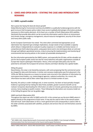 1 GMES AND OPEN DATA – STATING THE CASE AND INTRODUCTORY
  REMARKS

1.1 GMES: a growth enabler

Not a goose but laying the basis for future growth
Global Monitoring for Environment and Security (GMES) is a publically funded programme with the
goal to ensure that European policy makers have access to globally derived geo-information products
necessary to inform policy decisions. At its heart are a number of Earth Observation (EO) satellites
(Sentinels) that provide data which can be turned into information used to inform on environment
and climate change, emergency management, natural resource management, security of the citizen
and many other public tasks.

As the European Commission has noted: “At a time when command and appropriate use of
information has important geo-strategic implications, Europe needs to have available a capacity
which allows it independently to evaluate its policy responses in a reliable and timely manner. A
comprehensive Earth observing system, using space-borne and in situ techniques (land, air and sea)
through well defined, operational services, is key to ensuring the implementation and monitoring of
environmental and security policies in the context of sustainable development.”2

But the information generated by the GMES system, and especially the EO data, will be valuable not
just for the European public sector but also for many industries and public organisations outside of
Europe that require spatial geo-information. Hence, a free and open data policy also has the
potential to stimulate the European EO services industry and help it develop into a global leader.




                                                                                                         Study on the Economic Benefits of a Free and Open Data Policy for Sentinel Satellite Data
Killing the goose
Nevertheless, this view is not shared by everyone, with some proposing that the commercial sector
be charged for data and information. A similar cost-recovery model policy was first advanced in the
1970s and ‘80s by treasuries as a means to recover costs incurred in the collection of information by
some government bodies, e.g. meteorological agencies, cadastral authorities. As a result, this
information has been sold at often rather high prices to a limited number of users.

Recently, this policy is under challenge and, in some countries, has been at least partially changed.
Evidence is growing that by making the data freely available, greater economic benefit can be
realised. Companies downloading the information are able to innovate, generating new products and
services, hence leading to wealth creation. Those following the alternative cost-recovery model are
in fact killing the goose that can lay golden eggs.

GMES and Earth Observation (EO)
Throughout the report we refer to GMES and to EO. In this context we use the term GMES where it
applies directly to the programme of that name. It may also be used to refer to the overall system
that will result. Earth observation or EO is a more general term and consequently is used to refer to
the wider activities associated with satellites, products and services that are not themselves covered
by GMES.




2
 SEC (2005) 1432, Global Monitoring for Environment and Security (GMES): From Concept to Reality;
Communication from the Commission to the Council and European Parliament.

ABOUT GMES AND DATA : GEESE AND GOLDEN EGGS – Geoff Sawyer and Marc de Vries                             8
 