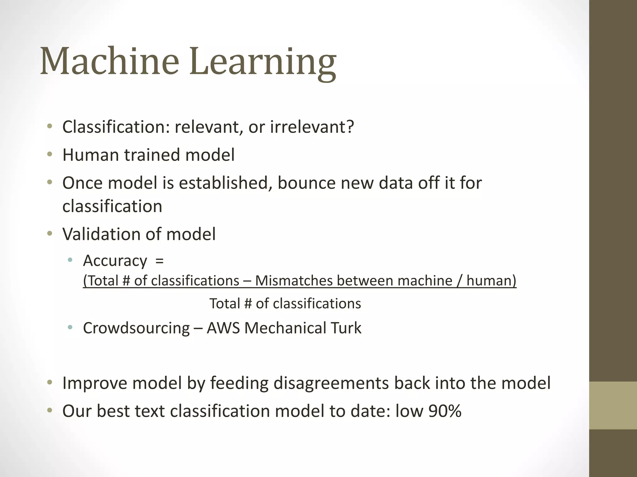 Machine Learning
• Classification: relevant, or irrelevant?
• Human trained model
• Once model is established, bounce new data off it for
classification
• Validation of model
• Accuracy =
(Total # of classifications – Mismatches between machine / human)
Total # of classifications
• Crowdsourcing – AWS Mechanical Turk
• Improve model by feeding disagreements back into the model
• Our best text classification model to date: low 90%
 