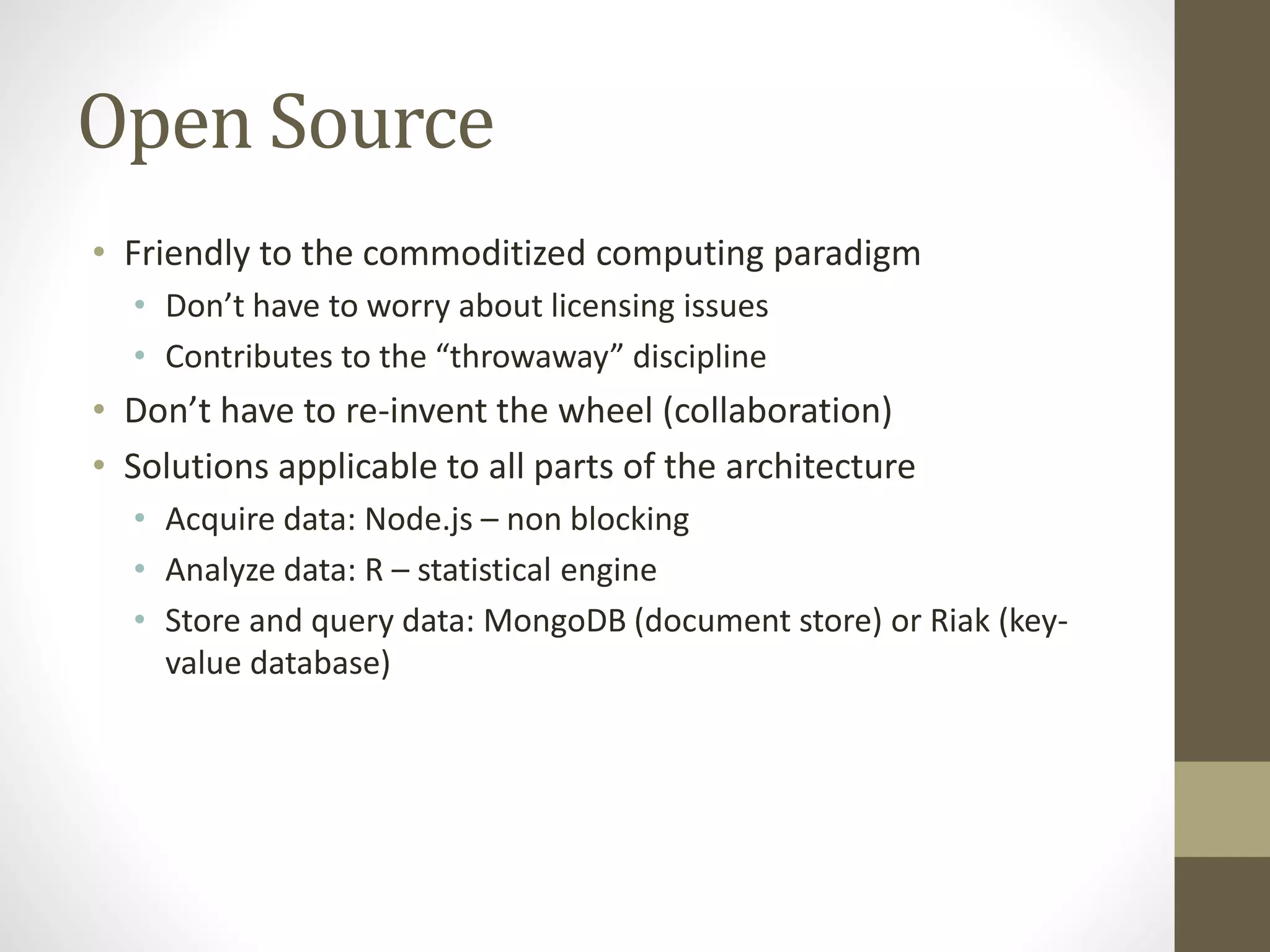 Open Source
• Friendly to the commoditized computing paradigm
• Don’t have to worry about licensing issues
• Contributes to the “throwaway” discipline
• Don’t have to re-invent the wheel (collaboration)
• Solutions applicable to all parts of the architecture
• Acquire data: Node.js – non blocking
• Analyze data: R – statistical engine
• Store and query data: MongoDB (document store) or Riak (key-
value database)
 