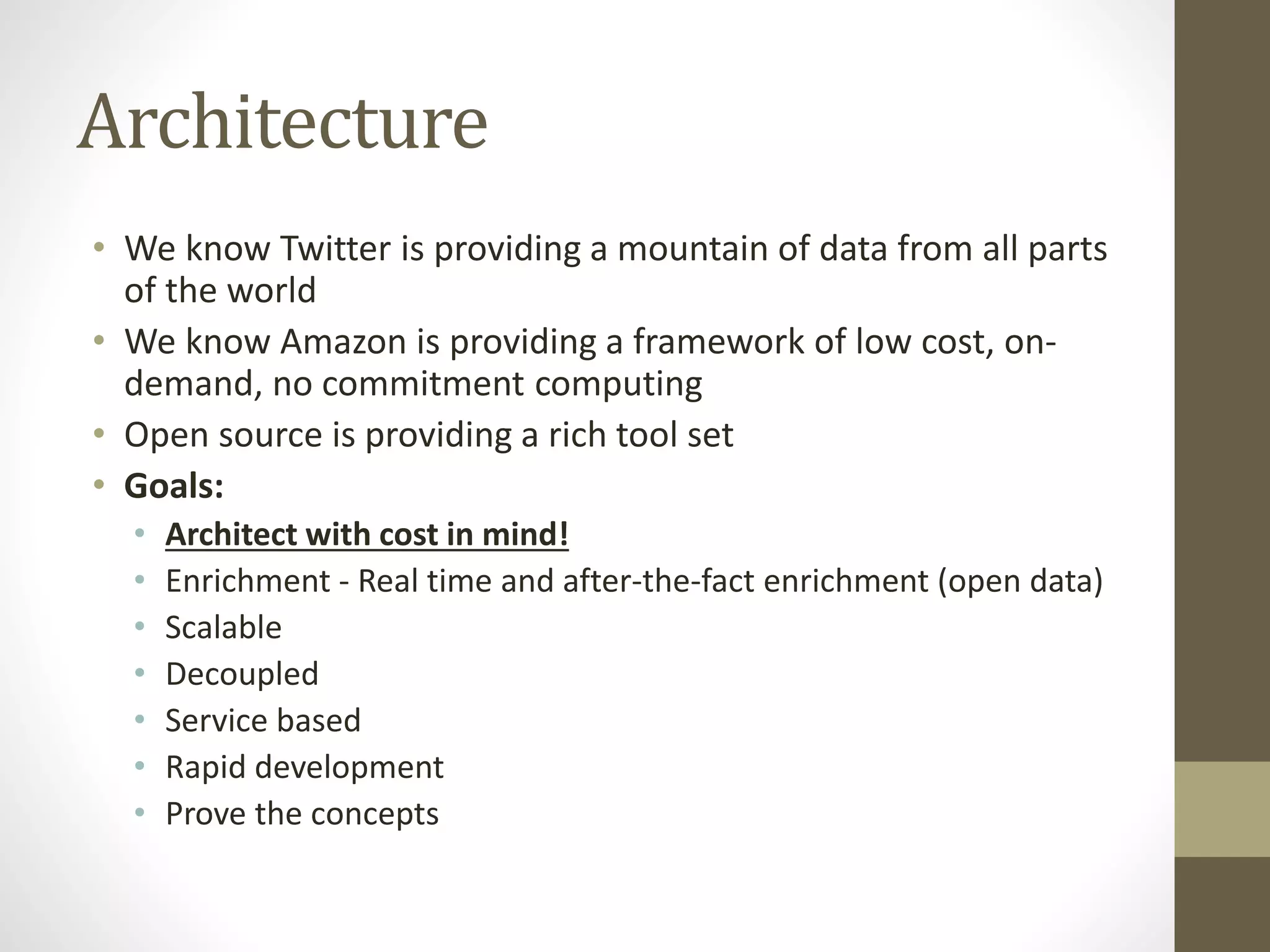 Architecture
• We know Twitter is providing a mountain of data from all parts
of the world
• We know Amazon is providing a framework of low cost, on-
demand, no commitment computing
• Open source is providing a rich tool set
• Goals:
• Architect with cost in mind!
• Enrichment - Real time and after-the-fact enrichment (open data)
• Scalable
• Decoupled
• Service based
• Rapid development
• Prove the concepts
 