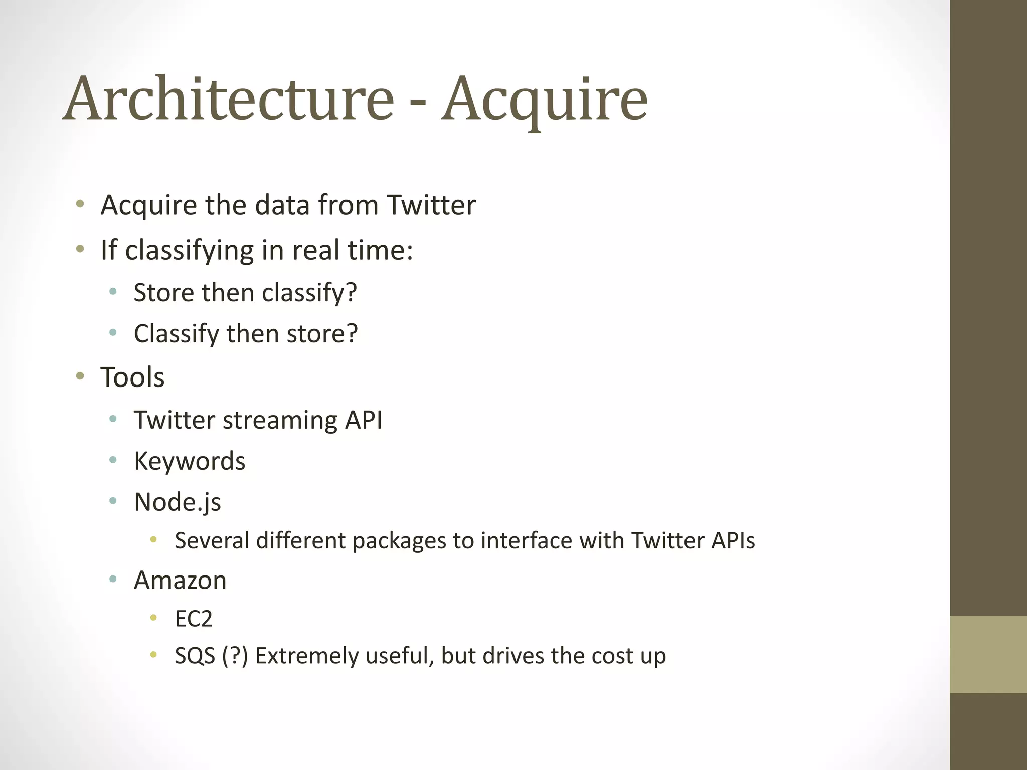 Architecture - Acquire
• Acquire the data from Twitter
• If classifying in real time:
• Store then classify?
• Classify then store?
• Tools
• Twitter streaming API
• Keywords
• Node.js
• Several different packages to interface with Twitter APIs
• Amazon
• EC2
• SQS (?) Extremely useful, but drives the cost up
 