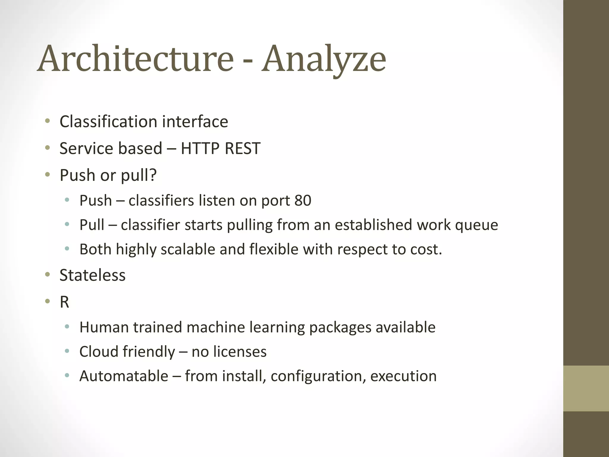 Architecture - Analyze
• Classification interface
• Service based – HTTP REST
• Push or pull?
• Push – classifiers listen on port 80
• Pull – classifier starts pulling from an established work queue
• Both highly scalable and flexible with respect to cost.
• Stateless
• R
• Human trained machine learning packages available
• Cloud friendly – no licenses
• Automatable – from install, configuration, execution
 