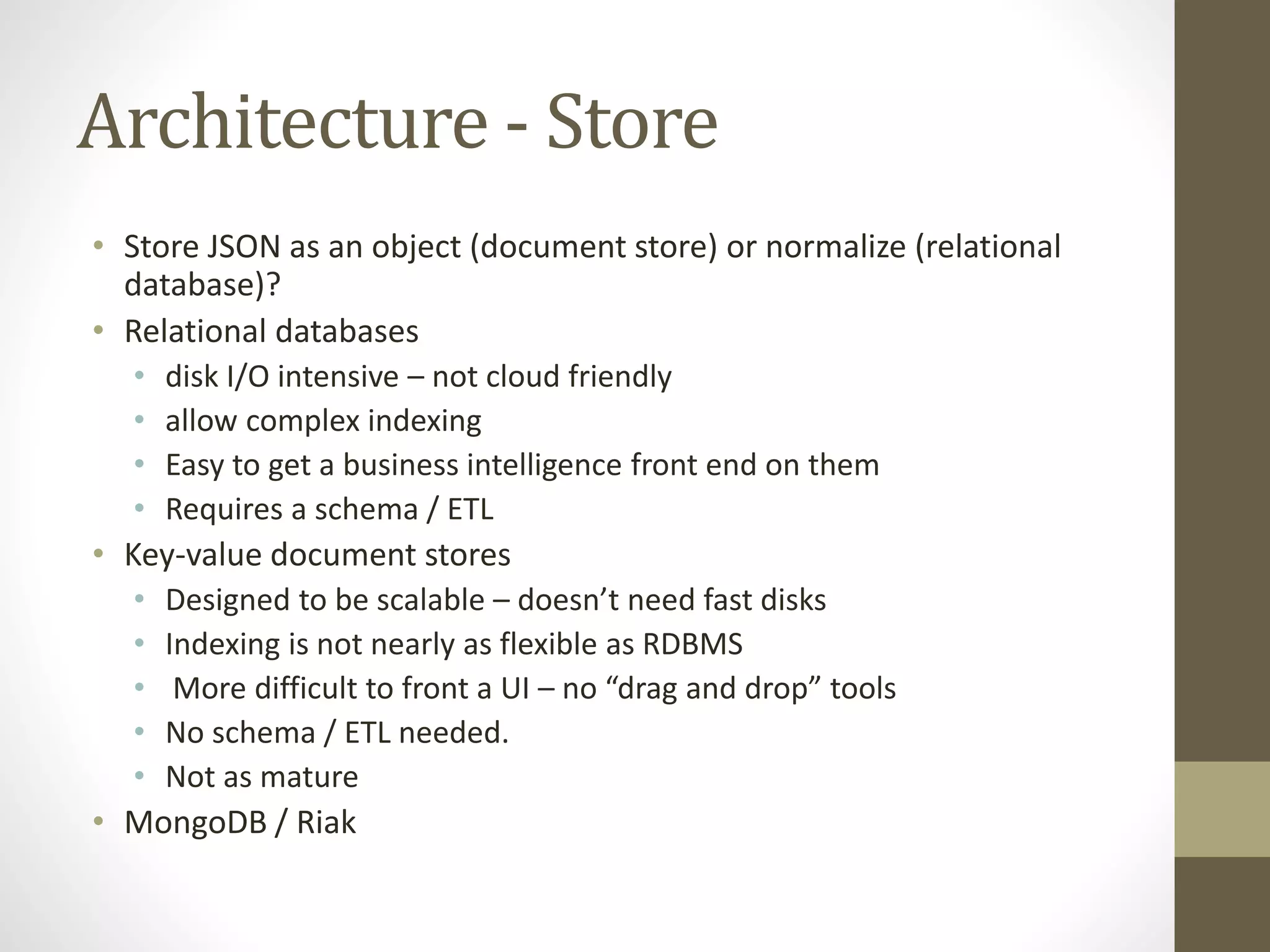 Architecture - Store
• Store JSON as an object (document store) or normalize (relational
database)?
• Relational databases
• disk I/O intensive – not cloud friendly
• allow complex indexing
• Easy to get a business intelligence front end on them
• Requires a schema / ETL
• Key-value document stores
• Designed to be scalable – doesn’t need fast disks
• Indexing is not nearly as flexible as RDBMS
• More difficult to front a UI – no “drag and drop” tools
• No schema / ETL needed.
• Not as mature
• MongoDB / Riak
 