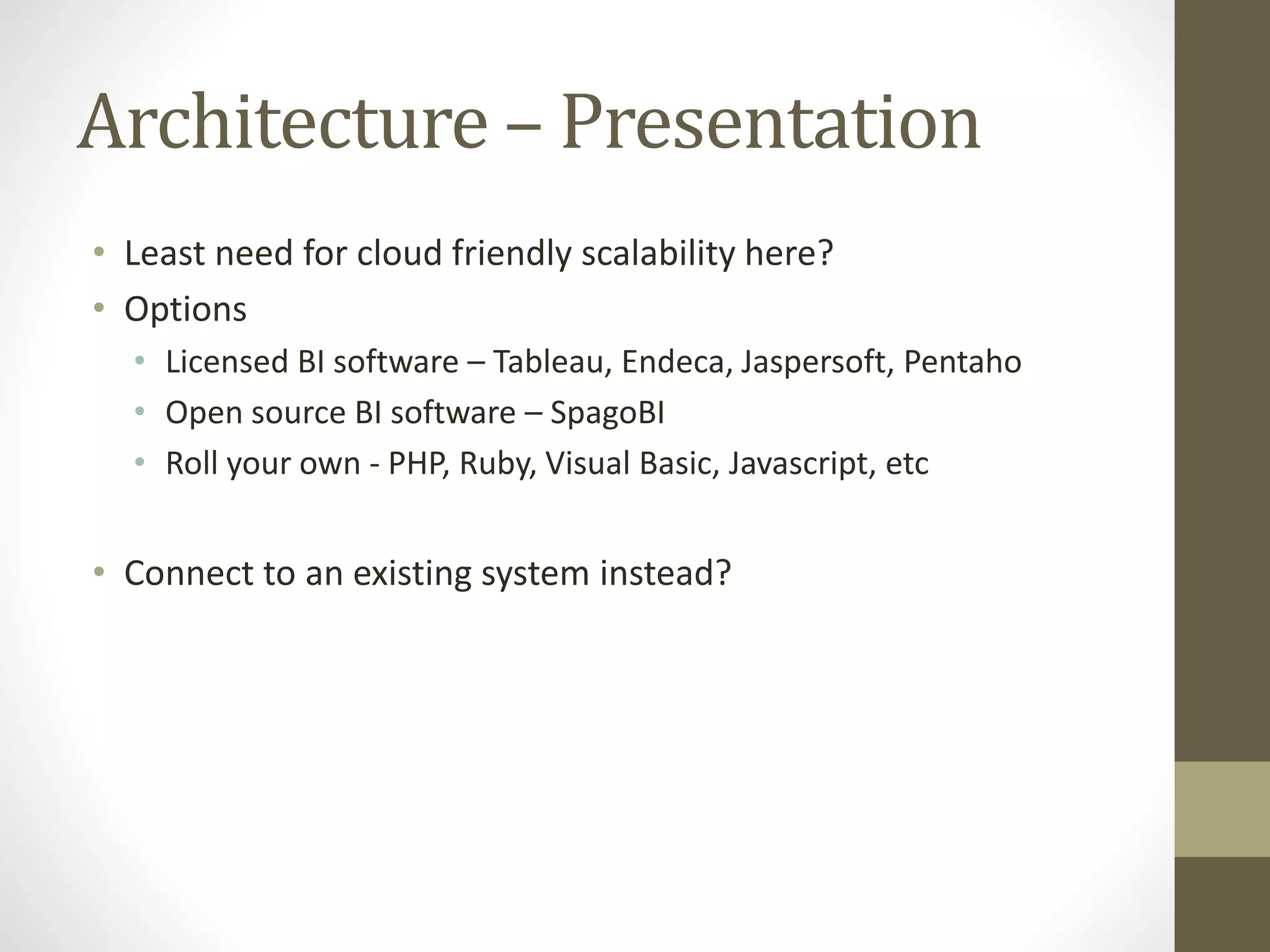 Architecture – Presentation
• Least need for cloud friendly scalability here?
• Options
• Licensed BI software – Tableau, Endeca, Jaspersoft, Pentaho
• Open source BI software – SpagoBI
• Roll your own - PHP, Ruby, Visual Basic, Javascript, etc
• Connect to an existing system instead?
 