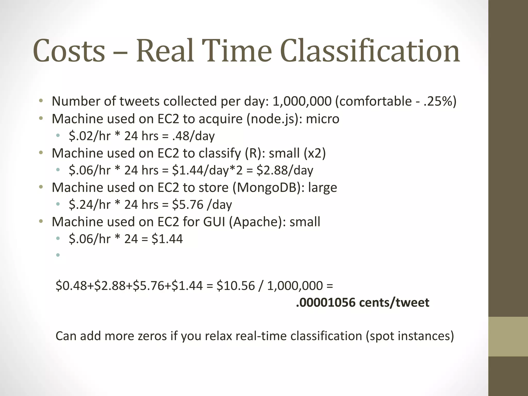 Costs – Real Time Classification
• Number of tweets collected per day: 1,000,000 (comfortable - .25%)
• Machine used on EC2 to acquire (node.js): micro
• $.02/hr * 24 hrs = .48/day
• Machine used on EC2 to classify (R): small (x2)
• $.06/hr * 24 hrs = $1.44/day*2 = $2.88/day
• Machine used on EC2 to store (MongoDB): large
• $.24/hr * 24 hrs = $5.76 /day
• Machine used on EC2 for GUI (Apache): small
• $.06/hr * 24 = $1.44
•
$0.48+$2.88+$5.76+$1.44 = $10.56 / 1,000,000 =
.00001056 cents/tweet
Can add more zeros if you relax real-time classification (spot instances)
 