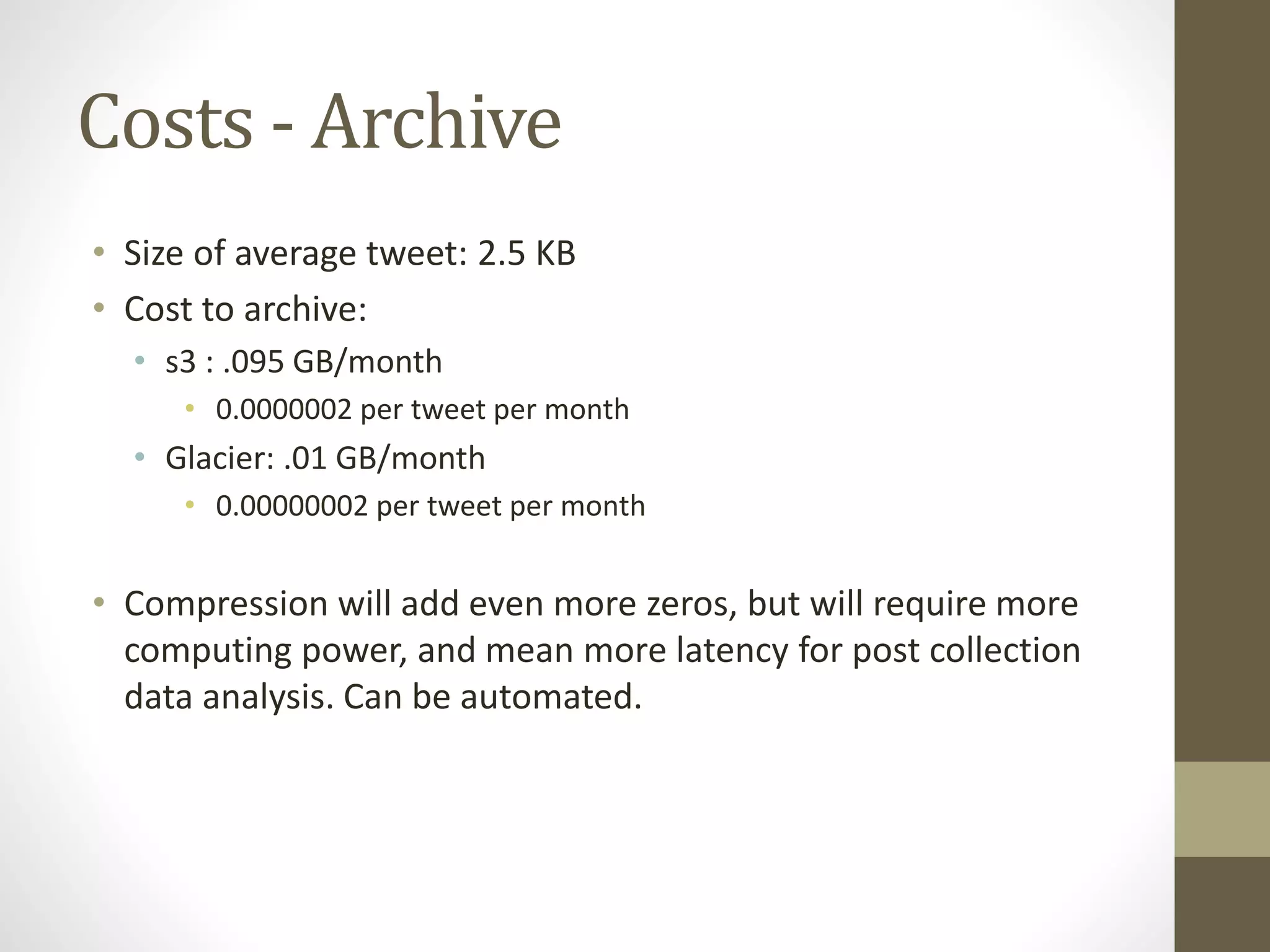 Costs - Archive
• Size of average tweet: 2.5 KB
• Cost to archive:
• s3 : .095 GB/month
• 0.0000002 per tweet per month
• Glacier: .01 GB/month
• 0.00000002 per tweet per month
• Compression will add even more zeros, but will require more
computing power, and mean more latency for post collection
data analysis. Can be automated.
 