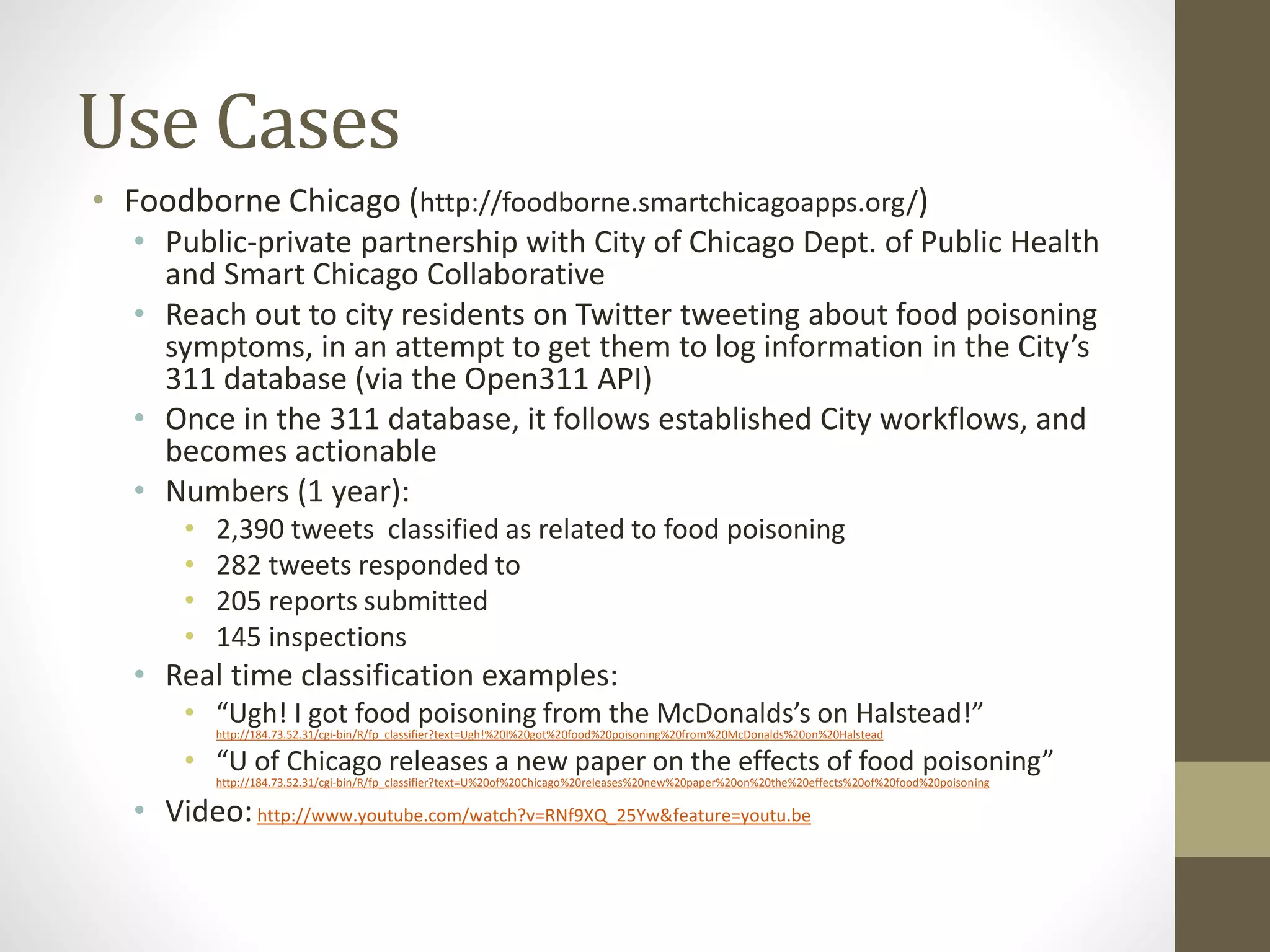 Use Cases
• Foodborne Chicago (http://foodborne.smartchicagoapps.org/)
• Public-private partnership with City of Chicago Dept. of Public Health
and Smart Chicago Collaborative
• Reach out to city residents on Twitter tweeting about food poisoning
symptoms, in an attempt to get them to log information in the City’s
311 database (via the Open311 API)
• Once in the 311 database, it follows established City workflows, and
becomes actionable
• Numbers (1 year):
• 2,390 tweets classified as related to food poisoning
• 282 tweets responded to
• 205 reports submitted
• 145 inspections
• Real time classification examples:
• “Ugh! I got food poisoning from the McDonalds’s on Halstead!”
http://184.73.52.31/cgi-bin/R/fp_classifier?text=Ugh!%20I%20got%20food%20poisoning%20from%20McDonalds%20on%20Halstead
• “U of Chicago releases a new paper on the effects of food poisoning”
http://184.73.52.31/cgi-bin/R/fp_classifier?text=U%20of%20Chicago%20releases%20new%20paper%20on%20the%20effects%20of%20food%20poisoning
• Video:http://www.youtube.com/watch?v=RNf9XQ_25Yw&feature=youtu.be
 