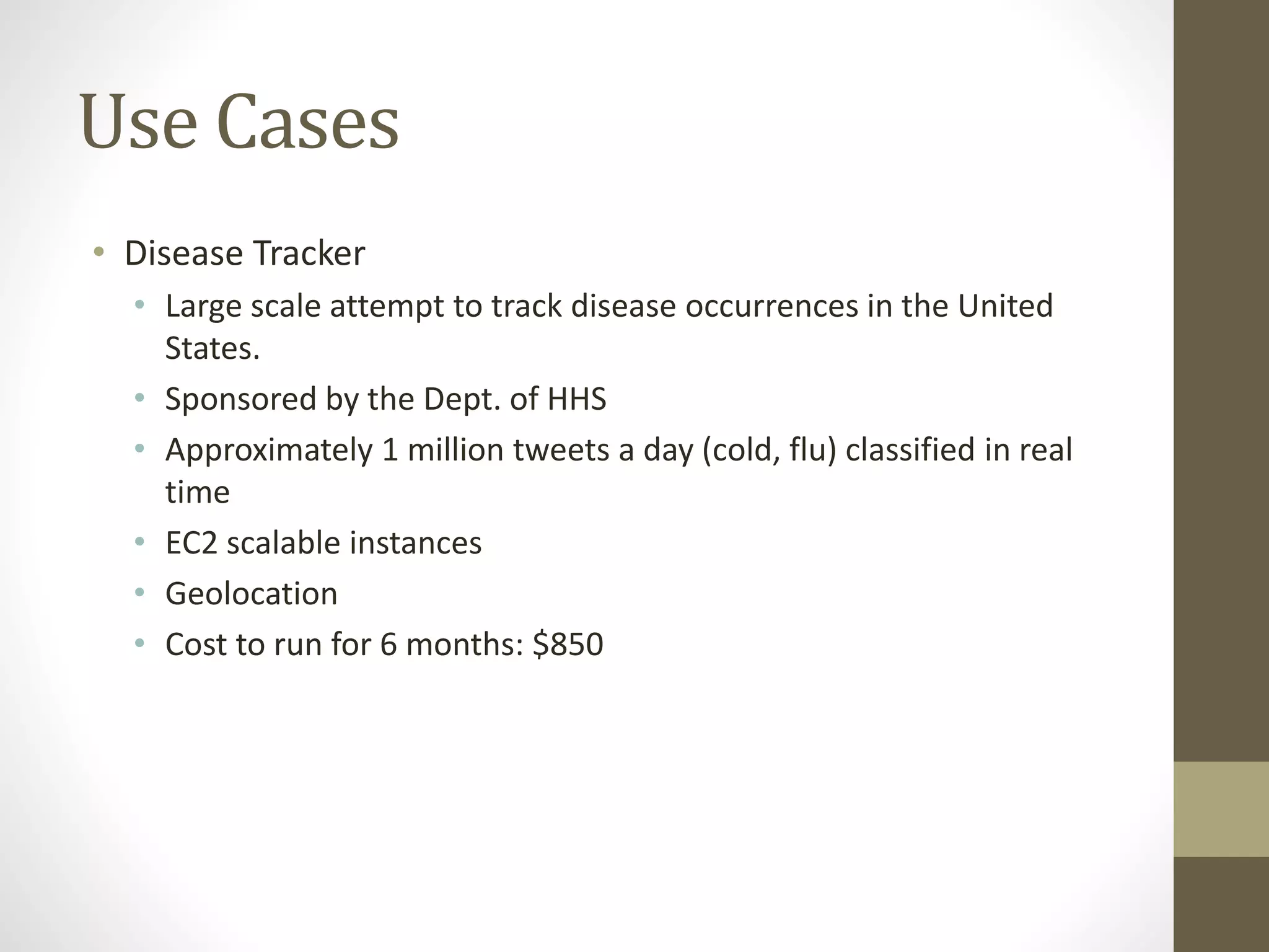 Use Cases
• Disease Tracker
• Large scale attempt to track disease occurrences in the United
States.
• Sponsored by the Dept. of HHS
• Approximately 1 million tweets a day (cold, flu) classified in real
time
• EC2 scalable instances
• Geolocation
• Cost to run for 6 months: $850
 