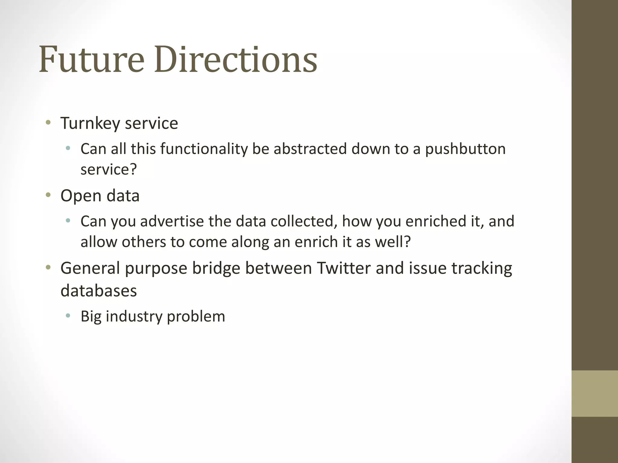 Future Directions
• Turnkey service
• Can all this functionality be abstracted down to a pushbutton
service?
• Open data
• Can you advertise the data collected, how you enriched it, and
allow others to come along an enrich it as well?
• General purpose bridge between Twitter and issue tracking
databases
• Big industry problem
 