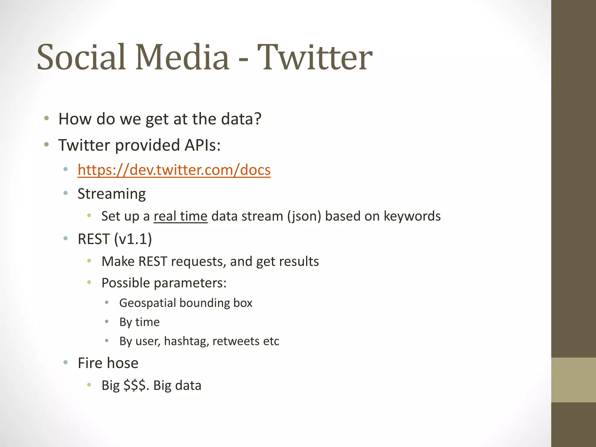 Social Media - Twitter
• How do we get at the data?
• Twitter provided APIs:
• https://dev.twitter.com/docs
• Streaming
• Set up a real time data stream (json) based on keywords
• REST (v1.1)
• Make REST requests, and get results
• Possible parameters:
• Geospatial bounding box
• By time
• By user, hashtag, retweets etc
• Fire hose
• Big $$$. Big data
 