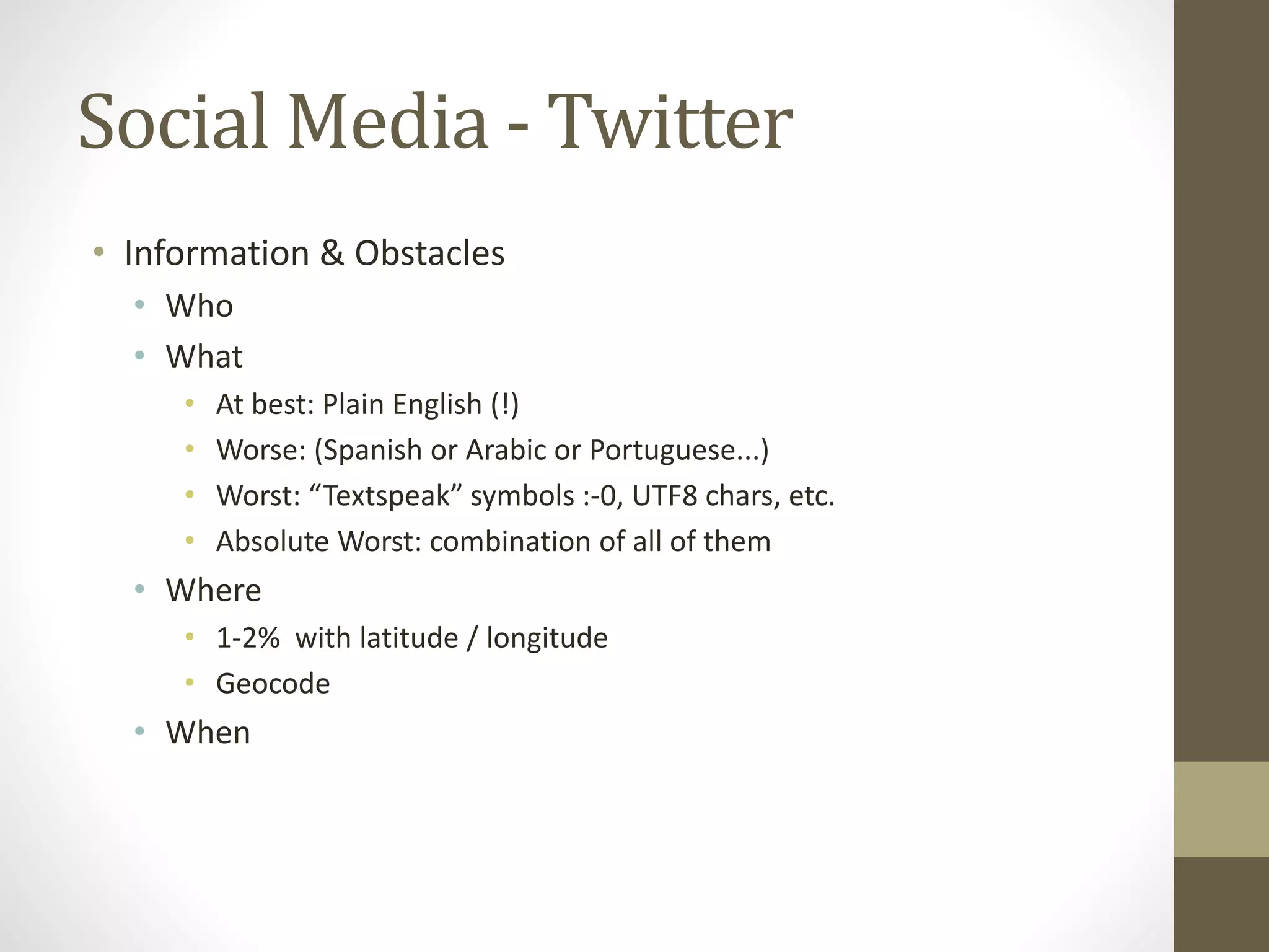 Social Media - Twitter
• Information & Obstacles
• Who
• What
• At best: Plain English (!)
• Worse: (Spanish or Arabic or Portuguese...)
• Worst: “Textspeak” symbols :-0, UTF8 chars, etc.
• Absolute Worst: combination of all of them
• Where
• 1-2% with latitude / longitude
• Geocode
• When
 