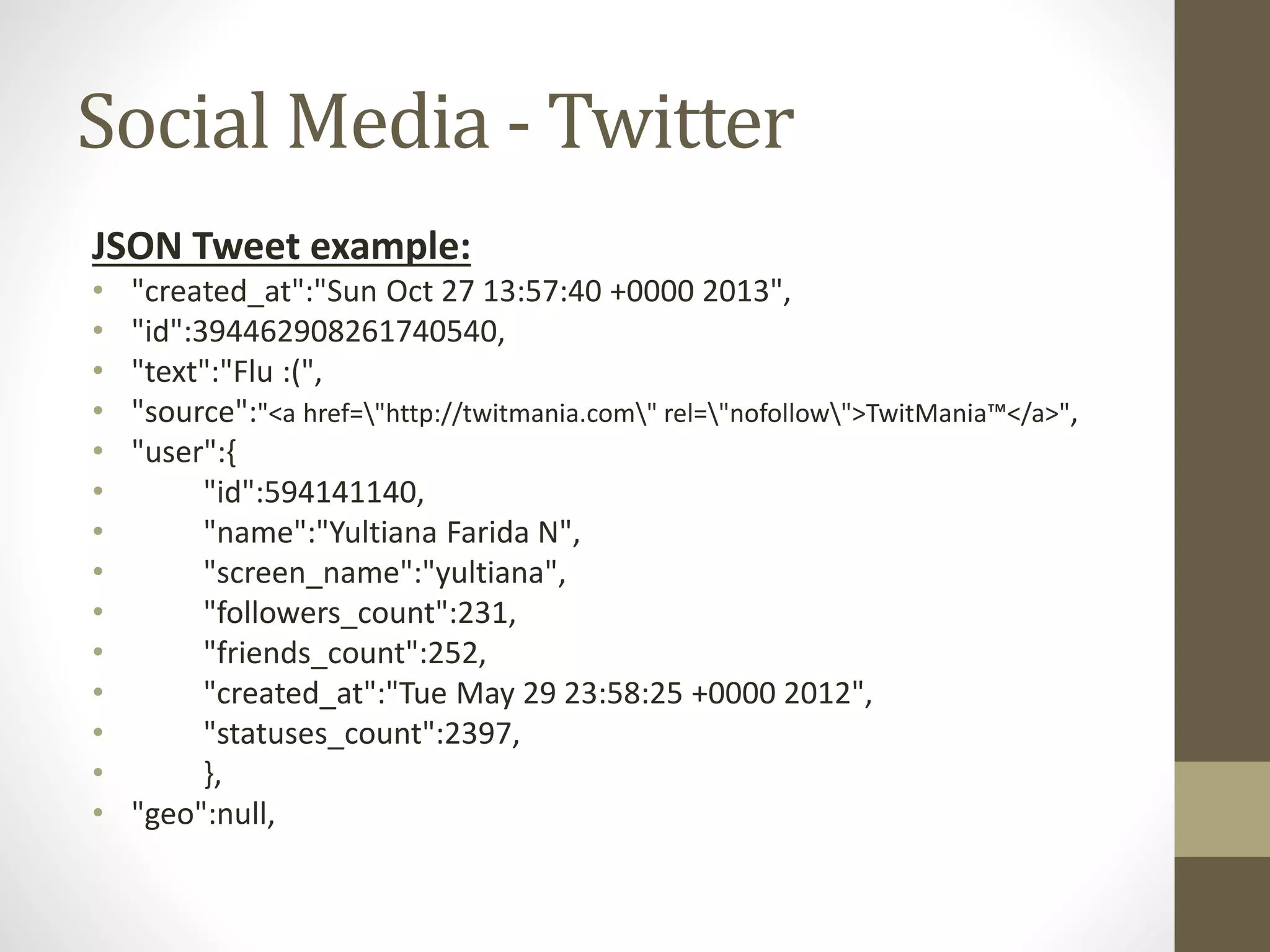 Social Media - Twitter
JSON Tweet example:
• "created_at":"Sun Oct 27 13:57:40 +0000 2013",
• "id":394462908261740540,
• "text":"Flu :(",
• "source":"<a href="http://twitmania.com" rel="nofollow">TwitMania™</a>",
• "user":{
• "id":594141140,
• "name":"Yultiana Farida N",
• "screen_name":"yultiana",
• "followers_count":231,
• "friends_count":252,
• "created_at":"Tue May 29 23:58:25 +0000 2012",
• "statuses_count":2397,
• },
• "geo":null,
 