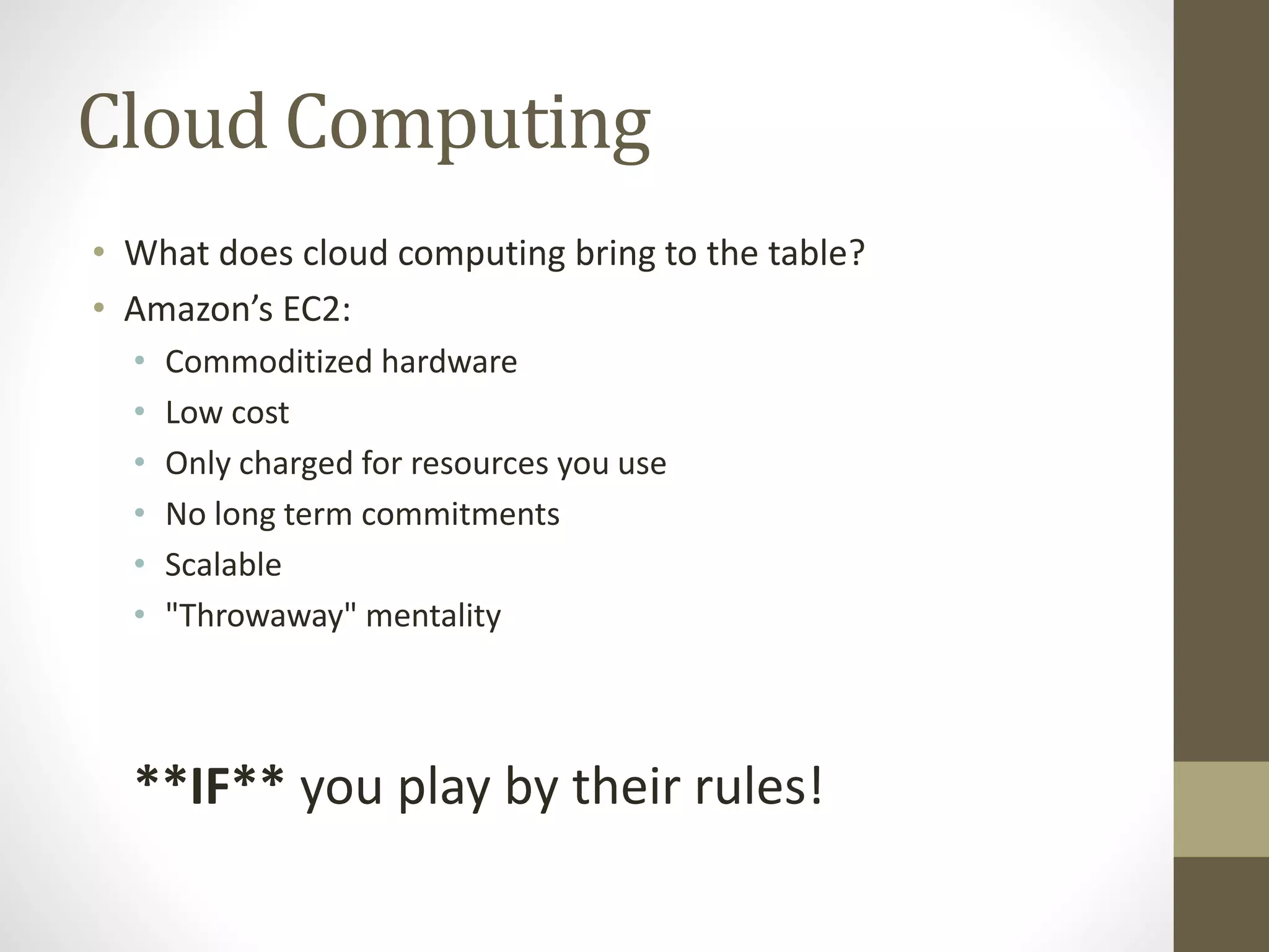 Cloud Computing
• What does cloud computing bring to the table?
• Amazon’s EC2:
• Commoditized hardware
• Low cost
• Only charged for resources you use
• No long term commitments
• Scalable
• "Throwaway" mentality
**IF** you play by their rules!
 
