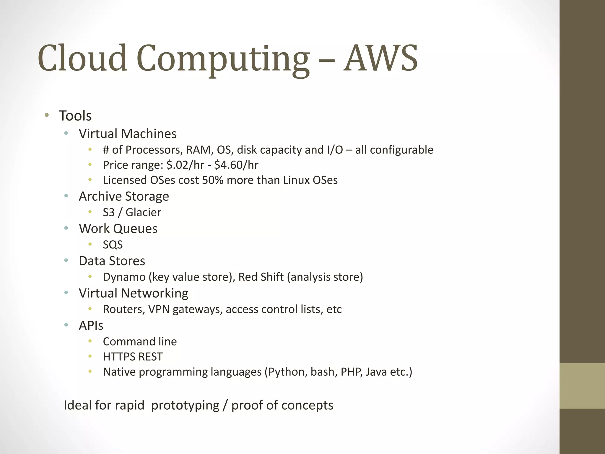 Cloud Computing – AWS
• Tools
• Virtual Machines
• # of Processors, RAM, OS, disk capacity and I/O – all configurable
• Price range: $.02/hr - $4.60/hr
• Licensed OSes cost 50% more than Linux OSes
• Archive Storage
• S3 / Glacier
• Work Queues
• SQS
• Data Stores
• Dynamo (key value store), Red Shift (analysis store)
• Virtual Networking
• Routers, VPN gateways, access control lists, etc
• APIs
• Command line
• HTTPS REST
• Native programming languages (Python, bash, PHP, Java etc.)
Ideal for rapid prototyping / proof of concepts
 