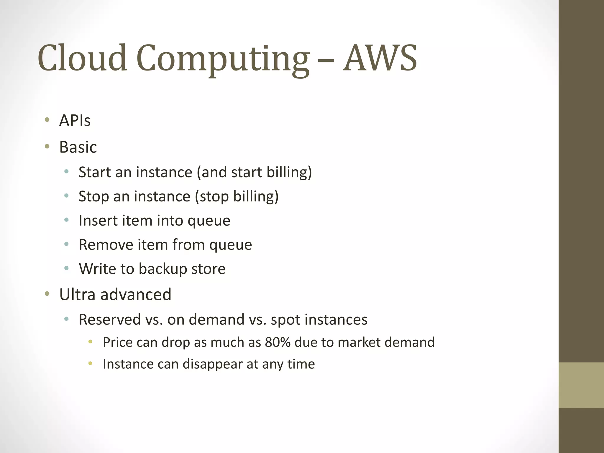 Cloud Computing – AWS
• APIs
• Basic
• Start an instance (and start billing)
• Stop an instance (stop billing)
• Insert item into queue
• Remove item from queue
• Write to backup store
• Ultra advanced
• Reserved vs. on demand vs. spot instances
• Price can drop as much as 80% due to market demand
• Instance can disappear at any time
 