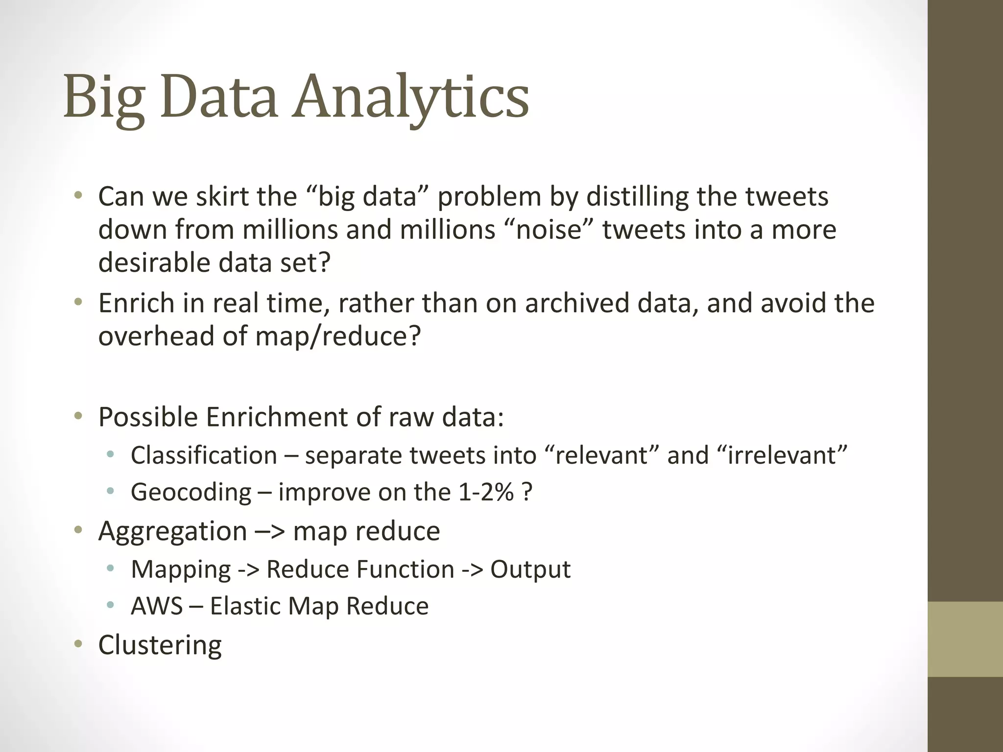 Big Data Analytics
• Can we skirt the “big data” problem by distilling the tweets
down from millions and millions “noise” tweets into a more
desirable data set?
• Enrich in real time, rather than on archived data, and avoid the
overhead of map/reduce?
• Possible Enrichment of raw data:
• Classification – separate tweets into “relevant” and “irrelevant”
• Geocoding – improve on the 1-2% ?
• Aggregation –> map reduce
• Mapping -> Reduce Function -> Output
• AWS – Elastic Map Reduce
• Clustering
 