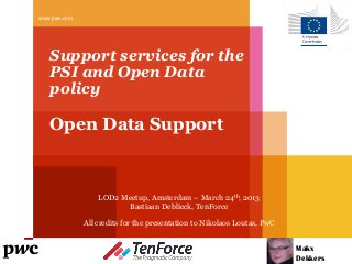 www.pwc.com




   Support services for the
   PSI and Open Data
   policy

   Open Data Support



                  LOD2 Meetup, Amsterdam – March 24th, 2013
                        Bastiaan Deblieck, TenForce

              All credits for the presentation to Nikolaos Loutas, PwC


                                                                         Makx
                                                                         Dekkers
 