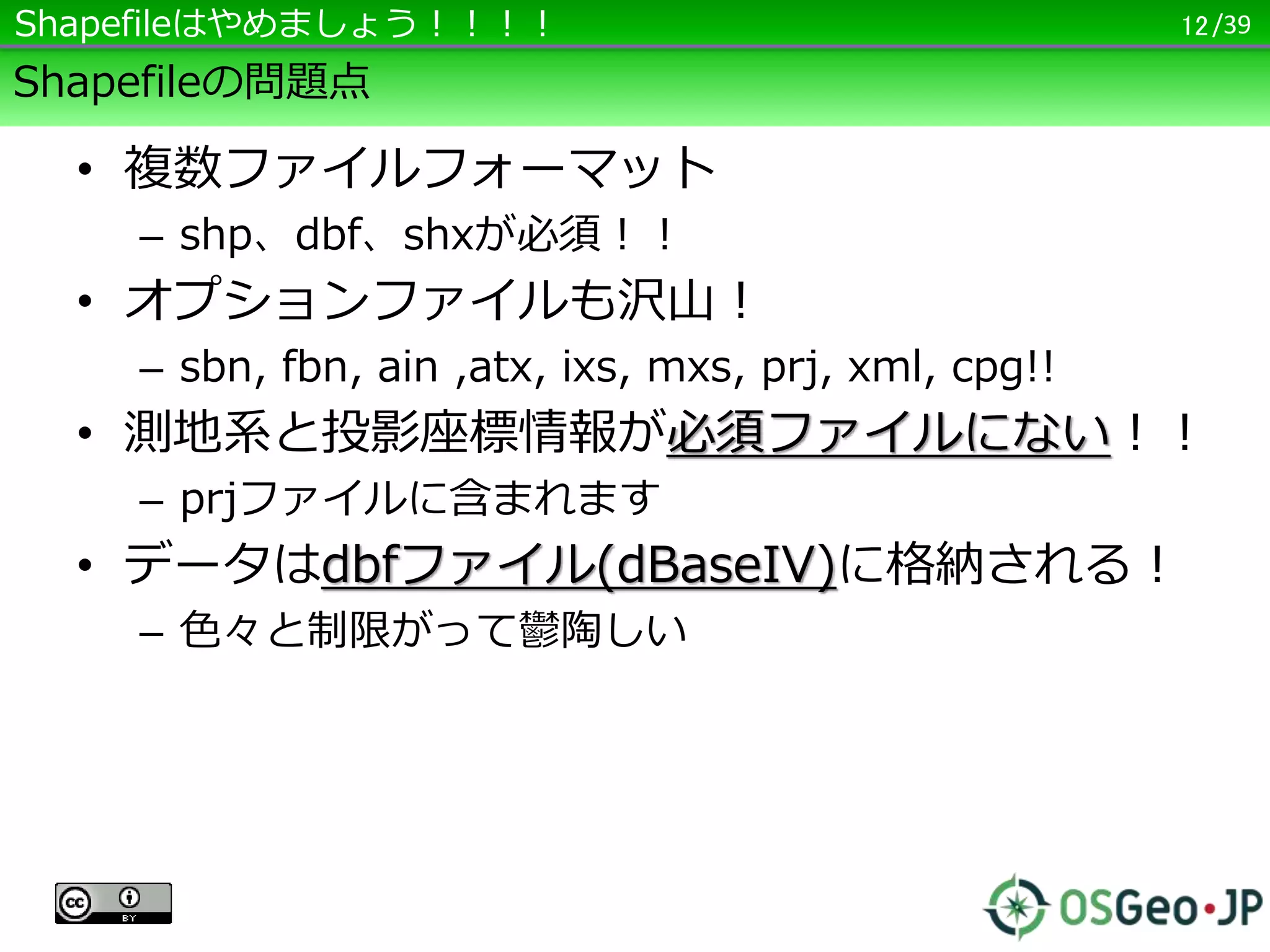 /39
Shapefileの問題点
• 複数ファイルフォーマット
– shp、dbf、shxが必須！！
• オプションファイルも沢山！
– sbn, fbn, ain ,atx, ixs, mxs, prj, xml, cpg!!
• 測地系と投影座標情報が必須ファイルにない！！
– prjファイルに含まれます
• データはdbfファイル(dBaseIV)に格納される！
– 色々と制限がって鬱陶しい
12Shapefileはやめましょう！！！！
 